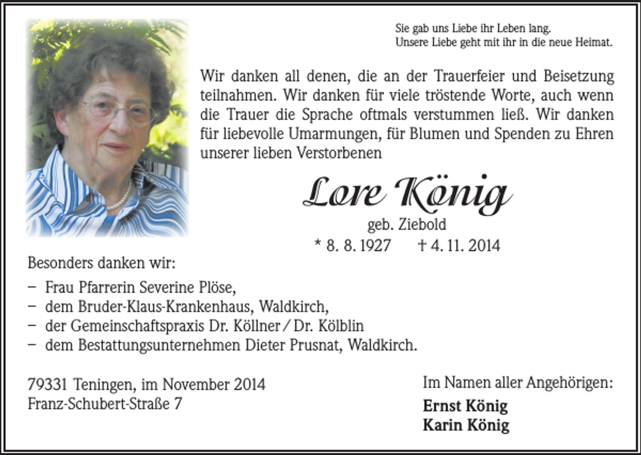 <p>Sie gab uns Liebe ihr Leben lang.<br />Unsere Liebe geht mit ihr in die neue Heimat.</p><p>Wir danken all denen, die an der Trauerfeier und Beisetzung<br />teilnahmen. Wir danken für viele tröstende Worte, auch wenn<br />die Trauer die Sprache oftmals verstummen ließ. Wir danken<br />für liebevolle Umarmungen, für Blumen und Spenden zu Ehren<br />unserer lieben Verstorbenen</p><p>Lore König<br />geb. Ziebold<br />* 8. 8. 1927 † 4. 11. 2014</p><p>Besonders danken wir:<br />– Frau Pfarrerin Severine Plöse,<br />– dem Bruder-Klaus-Krankenhaus, Waldkirch,<br />– der Gemeinschaftspraxis Dr. Köllner / Dr. Kölblin<br />– dem Bestattungsunternehmen Dieter Prusnat, Waldkirch.<br />79331 Teningen, im November 2014<br />Franz-Schubert-Straße 7</p><p>Im Namen aller Angehörigen:<br />Ernst König<br />Karin König</p>
