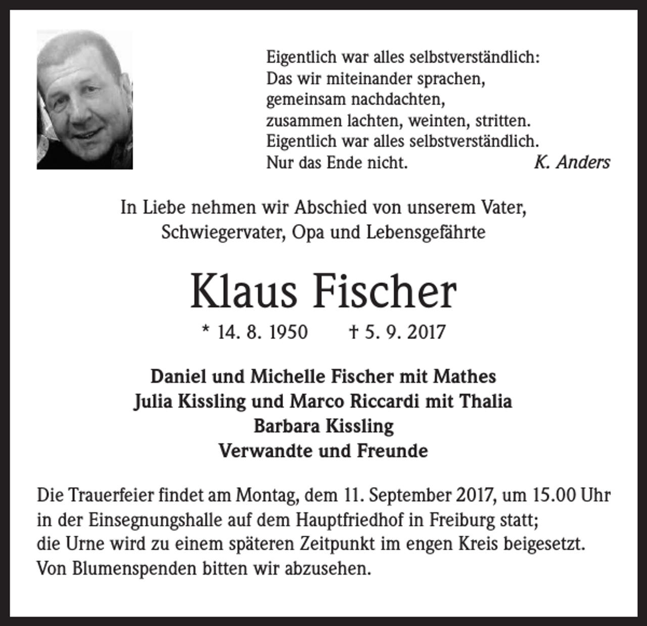 <p>Eigentlich war alles selbstverständlich:<br />Das wir miteinander sprachen,<br />gemeinsam nachdachten,<br />zusammen lachten, weinten, stritten.<br />Eigentlich war alles selbstverständlich.<br />Nur das Ende nicht.<br />K. Anders</p><p>In Liebe nehmen wir Abschied von unserem Vater,<br />Schwieger­vater, Opa und Lebensgefährte</p><p>Klaus Fischer<br />* 14. 8. 1950 † 5. 9. 2017</p><p>Daniel und Michelle Fischer mit Mathes<br />Julia Kissling und Marco Riccardi mit Thalia<br />Barbara Kissling<br />Verwandte und Freunde<br />Die Trauerfeier findet am Montag, dem 11. September 2017, um 15.00 Uhr<br />in der Einsegnungshalle auf dem Hauptfriedhof in Freiburg statt;<br />die Urne wird zu einem späteren Zeitpunkt im engen Kreis beigesetzt.<br />Von Blumenspenden bitten wir abzusehen.</p>