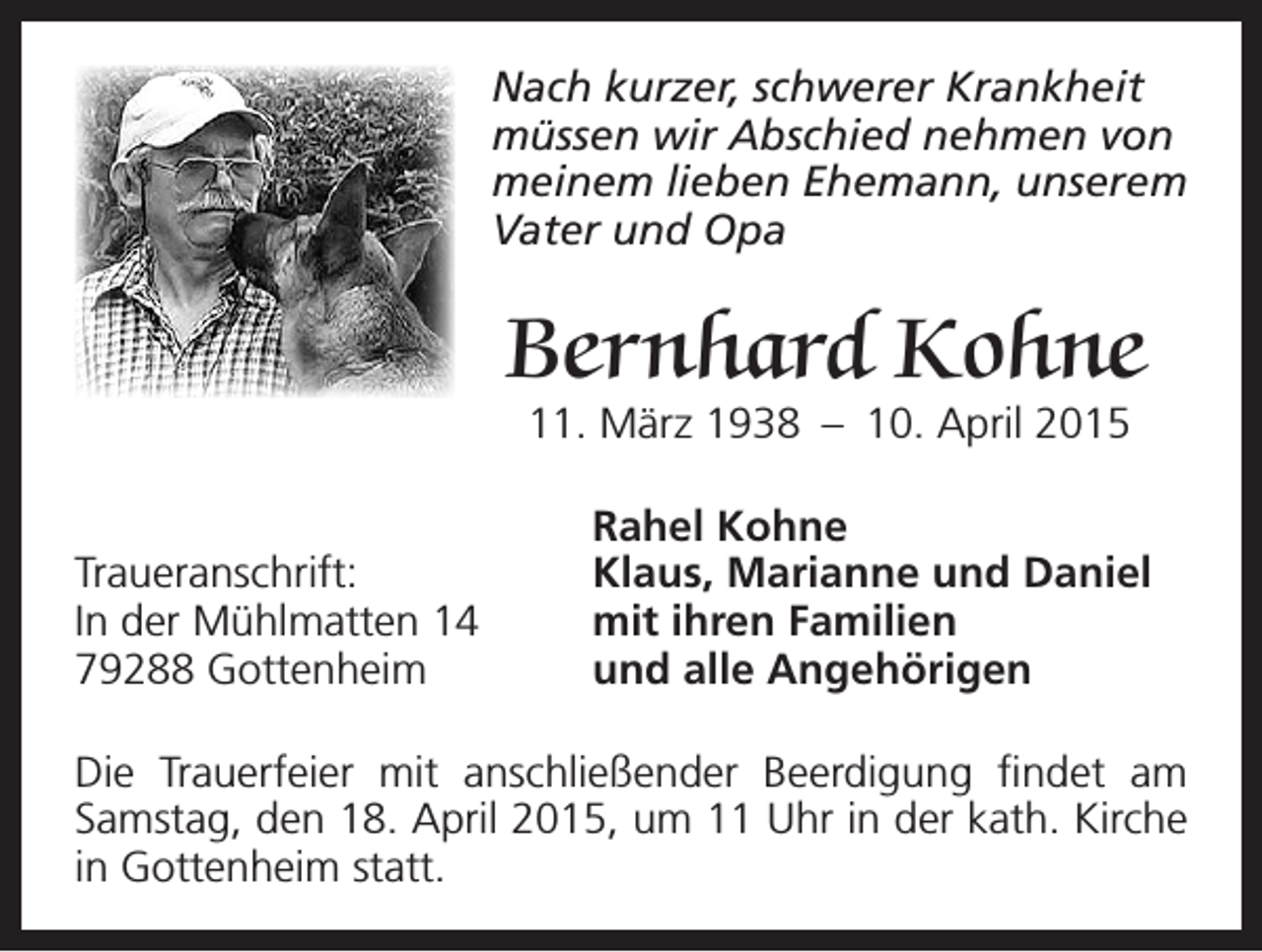 <p>N<br />ach kurzer, schwerer Krankheit<br />müssen wir Abschied nehmen von<br />meinem lieben Ehemann, unserem<br />Vater und Opa</p><p>Bernhard Kohne</p><p>11. März 1938 – 10. April 2015</p><p>Rahel Kohne<br />Traueranschrift:<br />Klaus, Marianne und Daniel<br />In der Mühlmatten 14<br />mit ihren Familien<br />79288 Gottenheim<br />und alle Angehörigen<br />Die Trauerfeier mit anschließender Beerdigung findet am<br />Samstag, den 18. April 2015, um 11 Uhr in der kath. Kirche<br />in Gottenheim statt.</p>