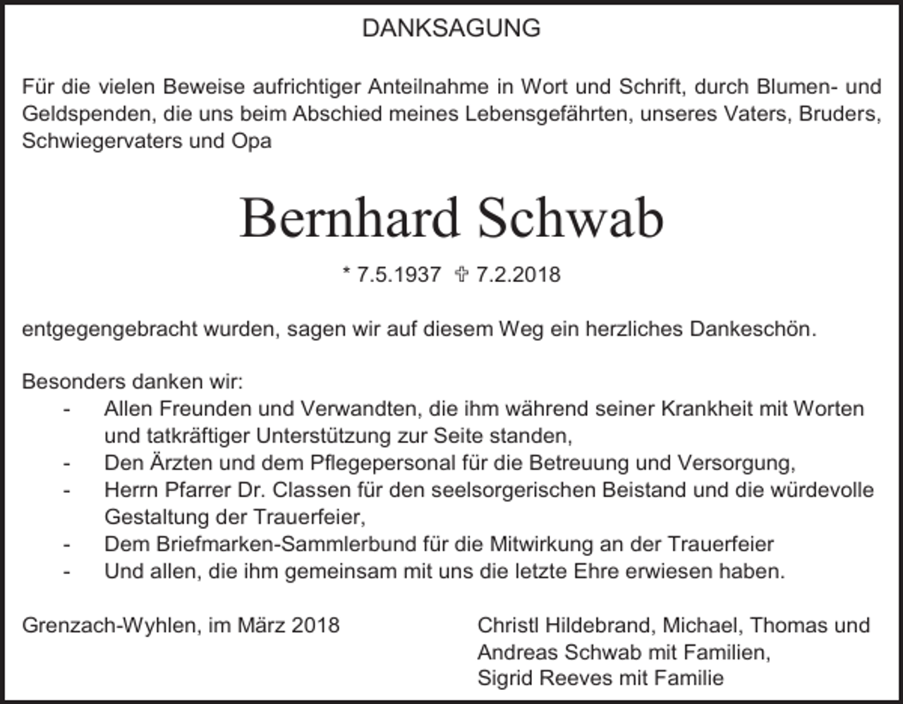 <p>DANKSAGUNG<br />Für die vielen Beweise aufrichtiger Anteilnahme in Wort und Schrift, durch Blumen- und<br />Geldspenden, die uns beim Abschied meines Lebensgefährten, unseres Vaters, Bruders,<br />Schwiegervaters und Opa</p><p>Bernhard Schwab<br />* 7.5.1937  7.2.2018<br />entgegengebracht wurden, sagen wir auf diesem Weg ein herzliches Dankeschön.<br />Besonders danken wir:<br />Allen Freunden und Verwandten, die ihm während seiner Krankheit mit Worten<br />und tatkräftiger Unterstützung zur Seite standen,<br />Den Ärzten und dem Pflegepersonal für die Betreuung und Versorgung,<br />Herrn Pfarrer Dr. Classen für den seelsorgerischen Beistand und die würdevolle<br />Gestaltung der Trauerfeier,<br />Dem Briefmarken-Sammlerbund für die Mitwirkung an der Trauerfeier<br />Und allen, die ihm gemeinsam mit uns die letzte Ehre erwiesen haben.<br />Grenzach-Wyhlen, im März 2018</p><p>Christl Hildebrand, Michael, Thomas und<br />Andreas Schwab mit Familien,<br />Sigrid Reeves mit Familie</p>