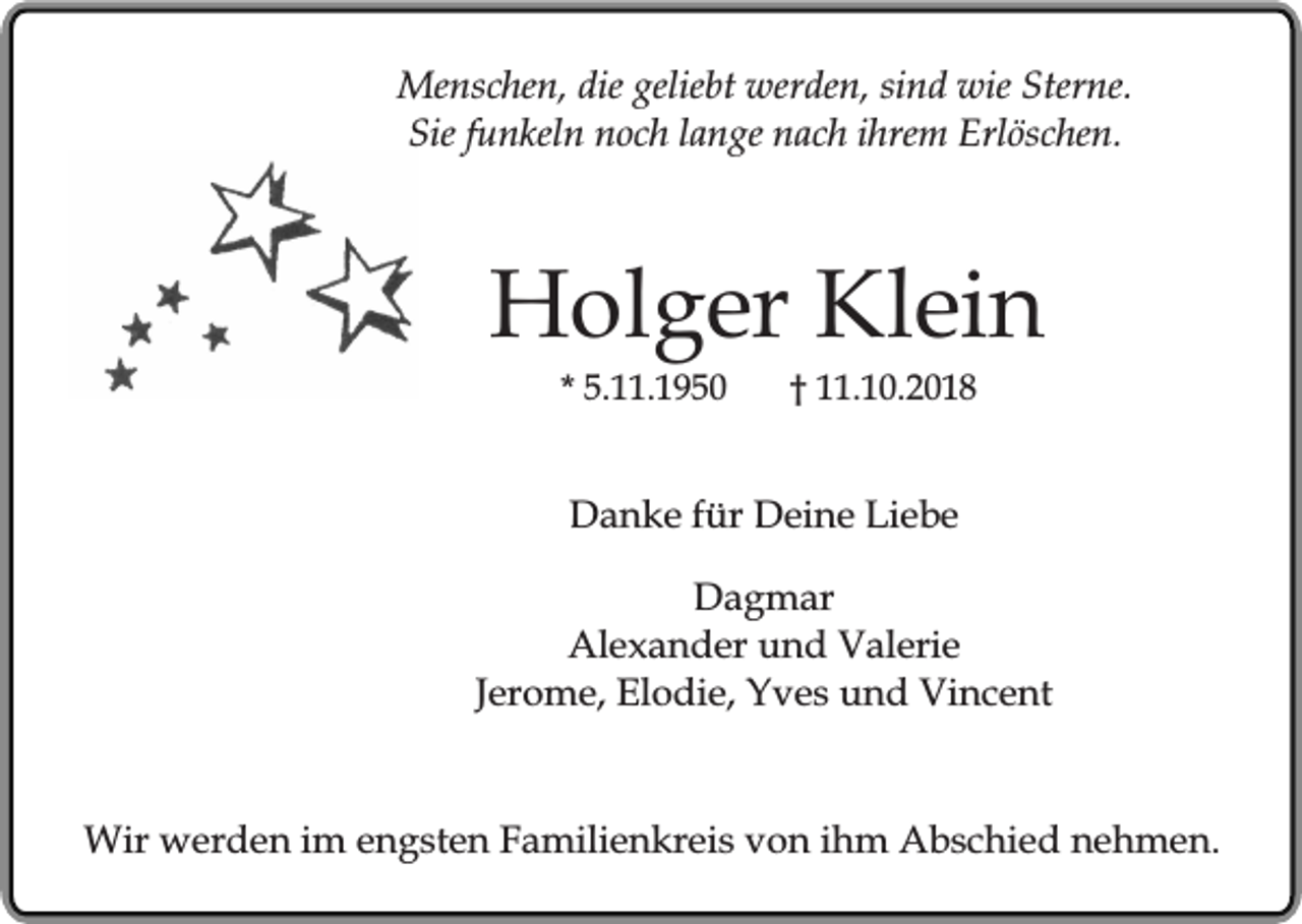 <p>Menschen, die geliebt werden, sind wie Sterne.<br />Sie funkeln noch lange nach ihrem Erlöschen.</p><p>Holger Klein<br />* 5.11.1950</p><p>† 11.10.2018</p><p>Danke für Deine Liebe<br />Dagmar<br />Alexander und Valerie<br />Jerome, Elodie, Yves und Vincent<br />Wir werden im engsten Familienkreis von ihm Abschied nehmen.</p>