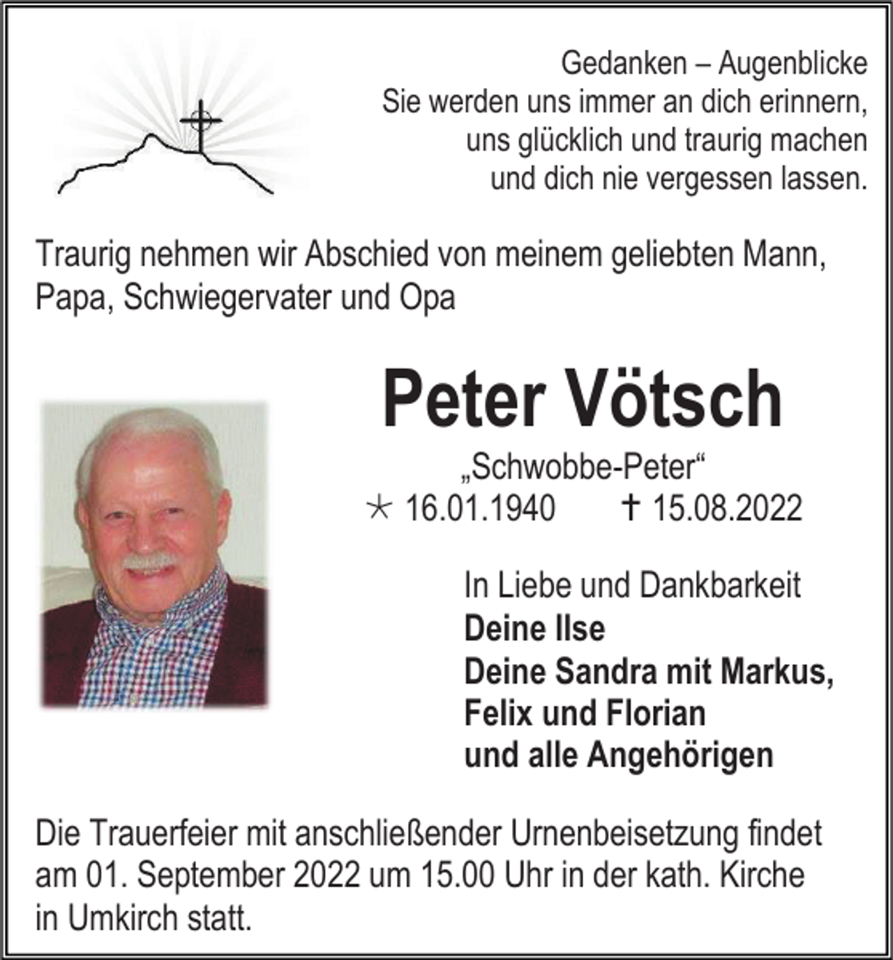 <p>Gedanken – Augenblicke<br />Sie werden uns immer an dich erinnern,<br />uns glücklich und traurig machen<br />und dich nie vergessen lassen.</p><p>Traurig nehmen wir Abschied von meinem geliebten Mann,<br />Papa, Schwiegervater und Opa</p><p>Peter Vötsch<br />„Schwobbe-Peter“<br />*16.01.1940<br />† 15.08.2022<br />In Liebe und Dankbarkeit<br />Deine Ilse<br />Deine Sandra mit Markus,<br />Felix und Florian<br />und alle Angehörigen<br />Die Trauerfeier mit anschließender Urnenbeisetzung findet<br />am 01. September 2022 um 15.00 Uhr in der kath. Kirche<br />in Umkirch statt.</p>