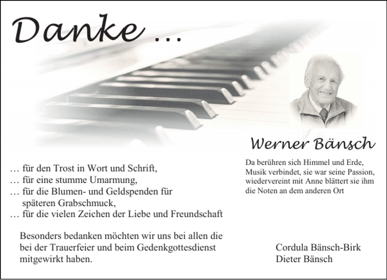 <p>Danke …</p><p>Werner Bänsch<br />… für den Trost in Wort und Schrift,<br />… für eine stumme Umarmung,<br />… für die Blumen- und Geldspenden für<br />späteren Grabschmuck,<br />… für die vielen Zeichen der Liebe und Freundschaft<br />Besonders bedanken möchten wir uns bei allen die<br />bei der Trauerfeier und beim Gedenkgottesdienst<br />mitgewirkt haben.</p><p>Da berühren sich Himmel und Erde,<br />Musik verbindet, sie war seine Passion,<br />wiedervereint mit Anne blättert sie ihm<br />die Noten an dem anderen Ort</p><p>Cordula Bänsch-Birk<br />Dieter Bänsch</p>