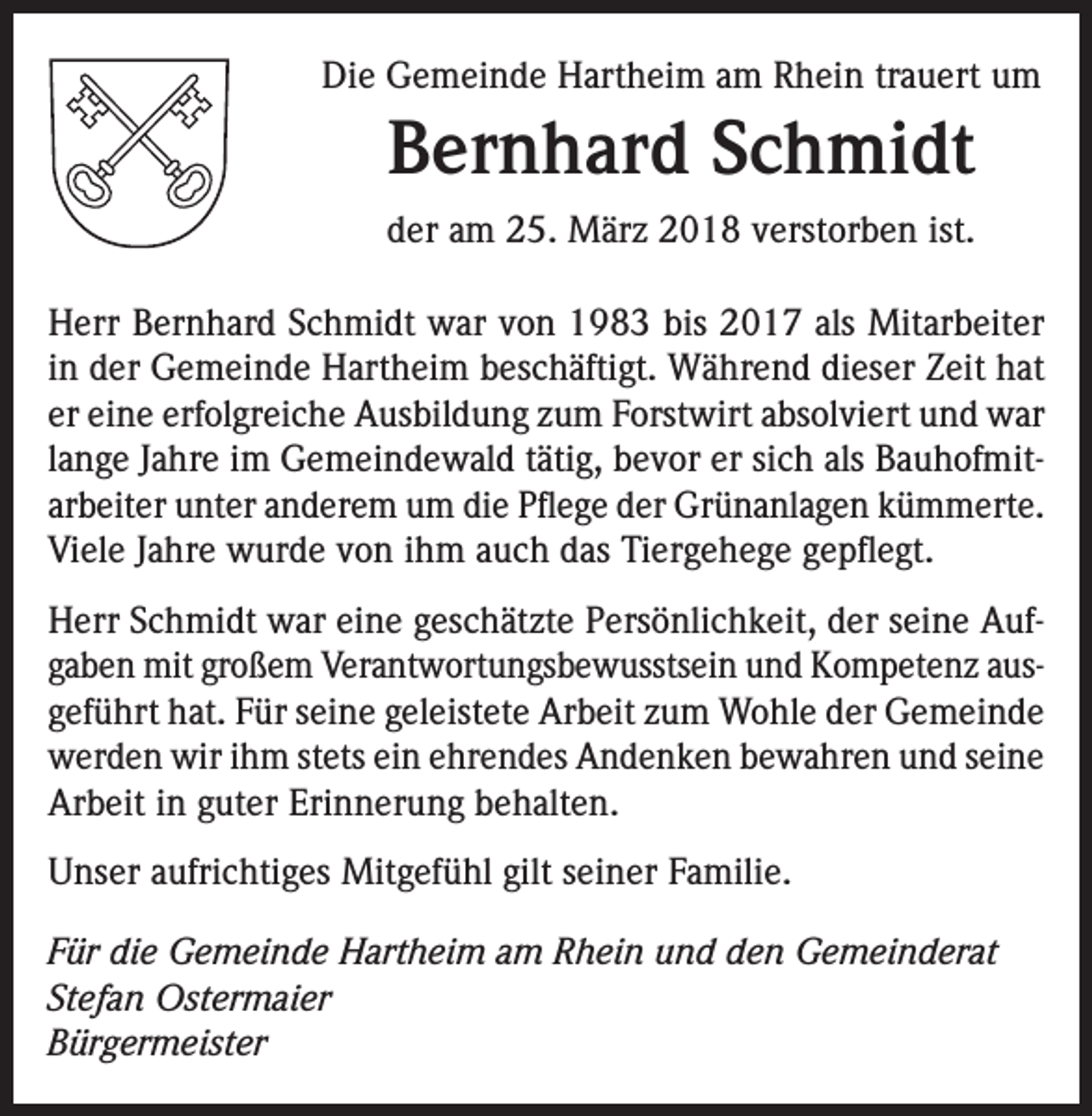 <p>Die Gemeinde Hartheim am Rhein trauert um</p><p>Bernhard Schmidt<br />der am 25. März 2018 verstorben ist.<br />Herr Bernhard Schmidt war von 1983 bis 2017 als Mitarbeiter<br />in der Gemeinde Hartheim beschäftigt. Während dieser Zeit hat<br />er eine erfolgreiche Ausbildung zum Forstwirt absolviert und war<br />lange Jahre im Gemeindewald tätig, bevor er sich als Bauhofmitarbeiter unter anderem um die Pflege der Grünanlagen kümmerte.<br />Viele Jahre wurde von ihm auch das Tiergehege gepflegt.<br />Herr Schmidt war eine geschätzte Persönlichkeit, der seine Aufgaben mit großem Verantwortungsbewusstsein und Kompetenz ausgeführt hat. Für seine geleistete Arbeit zum Wohle der Gemeinde<br />werden wir ihm stets ein ehrendes Andenken bewahren und seine<br />Arbeit in guter Erinnerung behalten.<br />Unser aufrichtiges Mitgefühl gilt seiner Familie.<br />Für die Gemeinde Hartheim am Rhein und den Gemeinderat<br />Stefan Ostermaier<br />Bürgermeister</p>