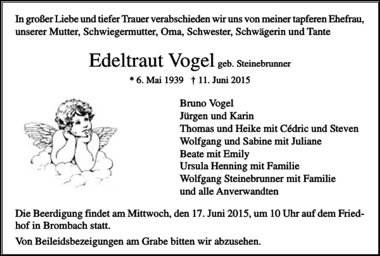 <p>In großer Liebe und tiefer Trauer verabschieden wir uns von meiner tapferen Ehefrau,<br />unserer Mutter, Schwiegermutter, Oma, Schwester, Schwägerin und Tante</p><p>Edeltraut Vogel geb. Steinebrunner<br />* 6. Mai 1939 † 11. Juni 2015</p><p>Bruno Vogel<br />Jürgen und Karin<br />Thomas und Heike mit Cédric und Steven<br />Wolfgang und Sabine mit Juliane<br />Beate mit Emily<br />Ursula Henning mit Familie<br />Wolfgang Steinebrunner mit Familie<br />und alle Anverwandten<br />Die Beerdigung findet am Mittwoch, den 17. Juni 2015, um 10 Uhr auf dem Friedhof in Brombach statt.<br />Von Beileidsbezeigungen am Grabe bitten wir abzusehen.</p>