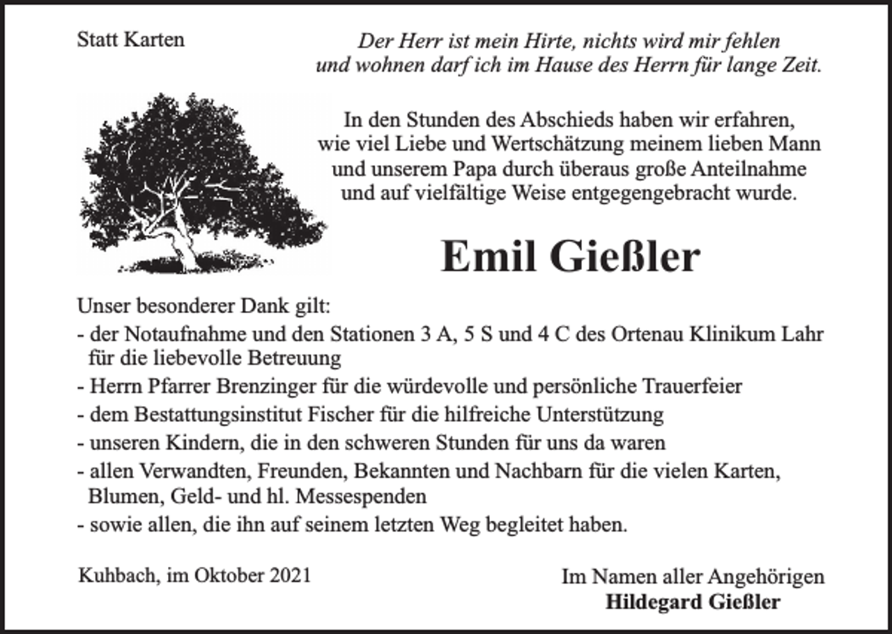 <p>Statt Karten</p><p>Der Herr ist mein Hirte, nichts wird mir fehlen<br />und wohnen darf ich im Hause des Herrn für lange Zeit.<br />In den Stunden des Abschieds haben wir erfahren,<br />wie viel Liebe und Wertschätzung meinem lieben Mann<br />und unserem Papa durch überaus große Anteilnahme<br />und auf vielfältige Weise entgegengebracht wurde.</p><p>Emil Gießler<br />Unser besonderer Dank gilt:<br />- der Notaufnahme und den Stationen 3 A, 5 S und 4 C des Ortenau Klinikum Lahr<br />für die liebevolle Betreuung<br />- Herrn Pfarrer Brenzinger für die würdevolle und persönliche Trauerfeier<br />- dem Bestattungsinstitut Fischer für die hilfreiche Unterstützung<br />- unseren Kindern, die in den schweren Stunden für uns da waren<br />- allen Verwandten, Freunden, Bekannten und Nachbarn für die vielen Karten,<br />Blumen, Geld- und hl. Messespenden<br />- sowie allen, die ihn auf seinem letzten Weg begleitet haben.<br />Kuhbach, im Oktober 2021</p><p>Im Namen aller Angehörigen<br />Hildegard Gießler</p>