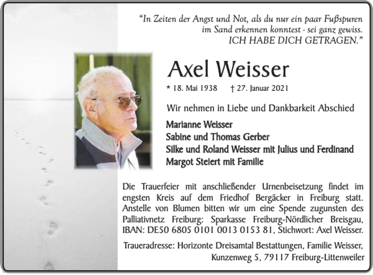 <p>“In Zeiten der Angst und Not, als du nur ein paar Fußspuren<br />im Sand erkennen konntest - sei ganz gewiss.<br />ICH HABE DICH GETRAGEN.”</p><p>Axel Weisser<br />* 18. Mai 1938</p><p>† 27. Januar 2021</p><p>Wir nehmen in Liebe und Dankbarkeit Abschied<br />Marianne Weisser<br />Sabine und Thomas Gerber<br />Silke und Roland Weisser mit Julius und Ferdinand<br />Margot Steiert mit Familie<br />Die Trauerfeier mit anschließender Urnenbeisetzung findet im<br />engsten Kreis auf dem Friedhof Bergäcker in Freiburg statt.<br />Anstelle von Blumen bitten wir um eine Spende zugunsten des<br />Palliativnetz Freiburg: Sparkasse Freiburg-Nördlicher Breisgau,<br />IBAN: DE50 6805 0101 0013 0153 81, Stichwort: Axel Weisser.<br />Traueradresse: Horizonte Dreisamtal Bestattungen, Familie Weisser,<br />Kunzenweg 5, 79117 Freiburg-Littenweiler</p>