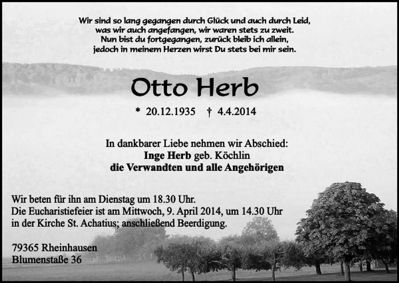 <p>Wir sind so lang gegangen durch Glück und auch durch Leid,<br />was wir auch angefangen, wir waren stets zu zweit.<br />Nun bist du fortgegangen, zurück bleib ich allein,<br />jedoch in meinem Herzen wirst Du stets bei mir sein.</p><p>Otto Herb<br />* 20.12.1935</p><p>† 4.4.2014</p><p>In dankbarer Liebe nehmen wir Abschied:<br />Inge Herb geb. Köchlin<br />die Verwandten und alle Angehörigen<br />Wir beten für ihn am Dienstag um 18.30 Uhr.<br />Die Eucharistiefeier ist am Mittwoch, 9. April 2014, um 14.30 Uhr<br />in der Kirche St. Achatius; anschließend Beerdigung.<br />79365 Rheinhausen<br />Blumenstaße 36</p>