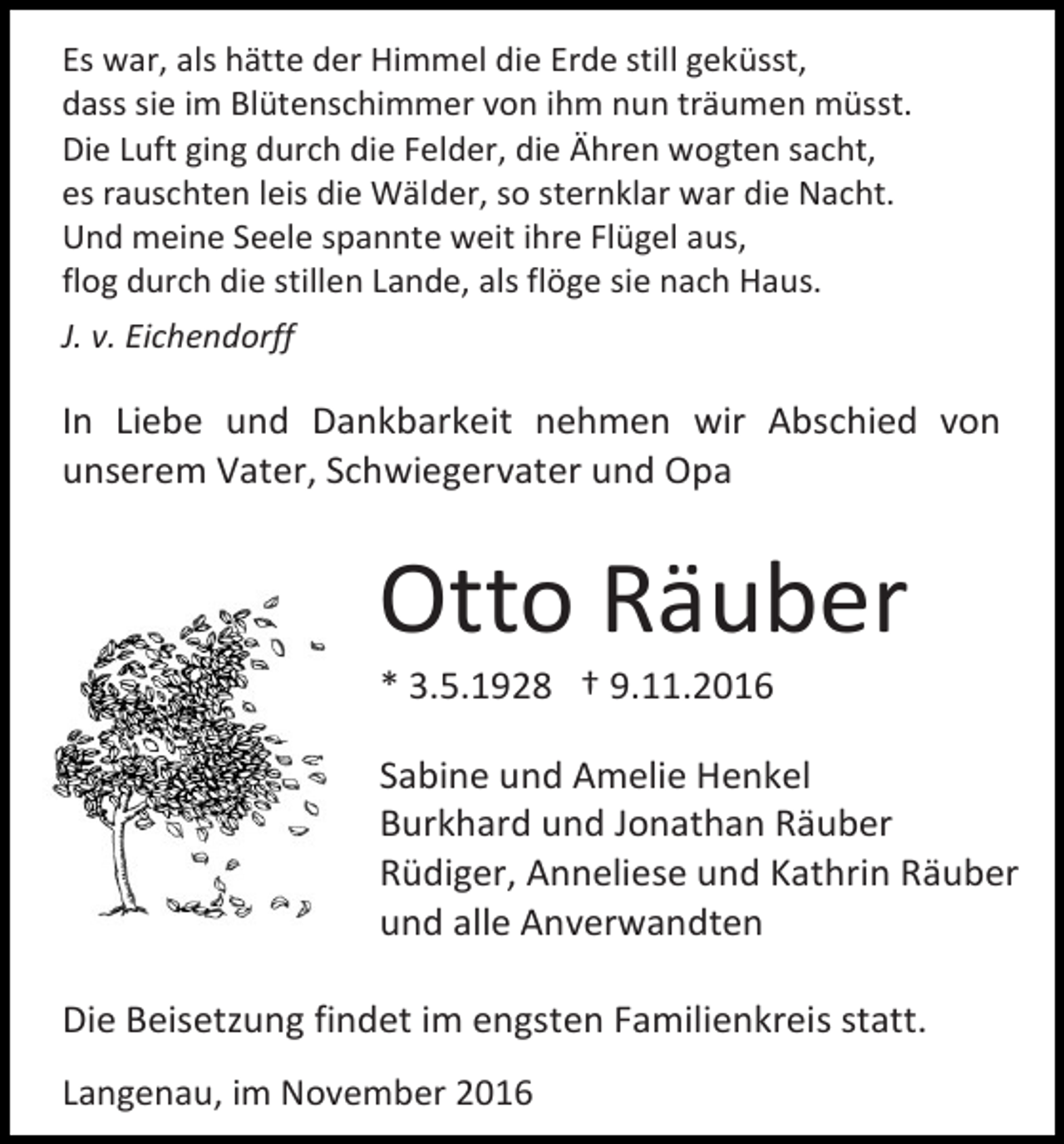 <p>Es war, als hätte der Himmel die Erde still geküsst,<br />dass sie im Blütenschimmer von ihm nun träumen müsst.<br />Die Luft ging durch die Felder, die Ähren wogten sacht,<br />es rauschten leis die Wälder, so sternklar war die Nacht.<br />Und meine Seele spannte weit ihre Flügel aus,<br />flog durch die stillen Lande, als flöge sie nach Haus.<br />J. v. Eichendorff</p><p>In Liebe und Dankbarkeit nehmen wir Abschied von<br />unserem Vater, Schwiegervater und Opa</p><p>Otto Räuber<br />* 3.5.1928 † 9.11.2016<br />Sabine und Amelie Henkel<br />Burkhard und Jonathan Räuber<br />Rüdiger, Anneliese und Kathrin Räuber<br />und alle Anverwandten<br />Die Beisetzung findet im engsten Familienkreis statt.<br />Langenau, im November 2016</p>