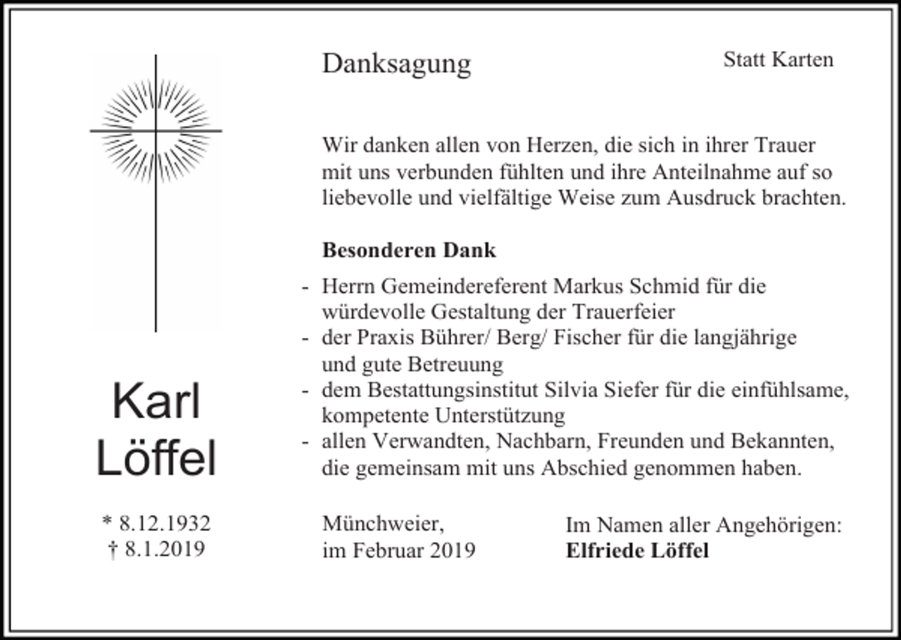 <p>Danksagung</p><p>Statt Karten</p><p>Wir danken allen von Herzen, die sich in ihrer Trauer<br />mit uns verbunden fühlten und ihre Anteilnahme auf so<br />liebevolle und vielfältige Weise zum Ausdruck brachten.<br />Besonderen Dank</p><p>Karl<br />Löffel<br />* 8.12.1932<br />† 8.1.2019</p><p>- Herrn Gemeindereferent Markus Schmid für die<br />würdevolle Gestaltung der Trauerfeier<br />- der Praxis Bührer/ Berg/ Fischer für die langjährige<br />und gute Betreuung<br />- dem Bestattungsinstitut Silvia Siefer für die einfühlsame,<br />kompetente Unterstützung<br />- allen Verwandten, Nachbarn, Freunden und Bekannten,<br />die gemeinsam mit uns Abschied genommen haben.<br />Münchweier,<br />im Februar 2019</p><p>Im Namen aller Angehörigen:<br />Elfriede Löffel</p>