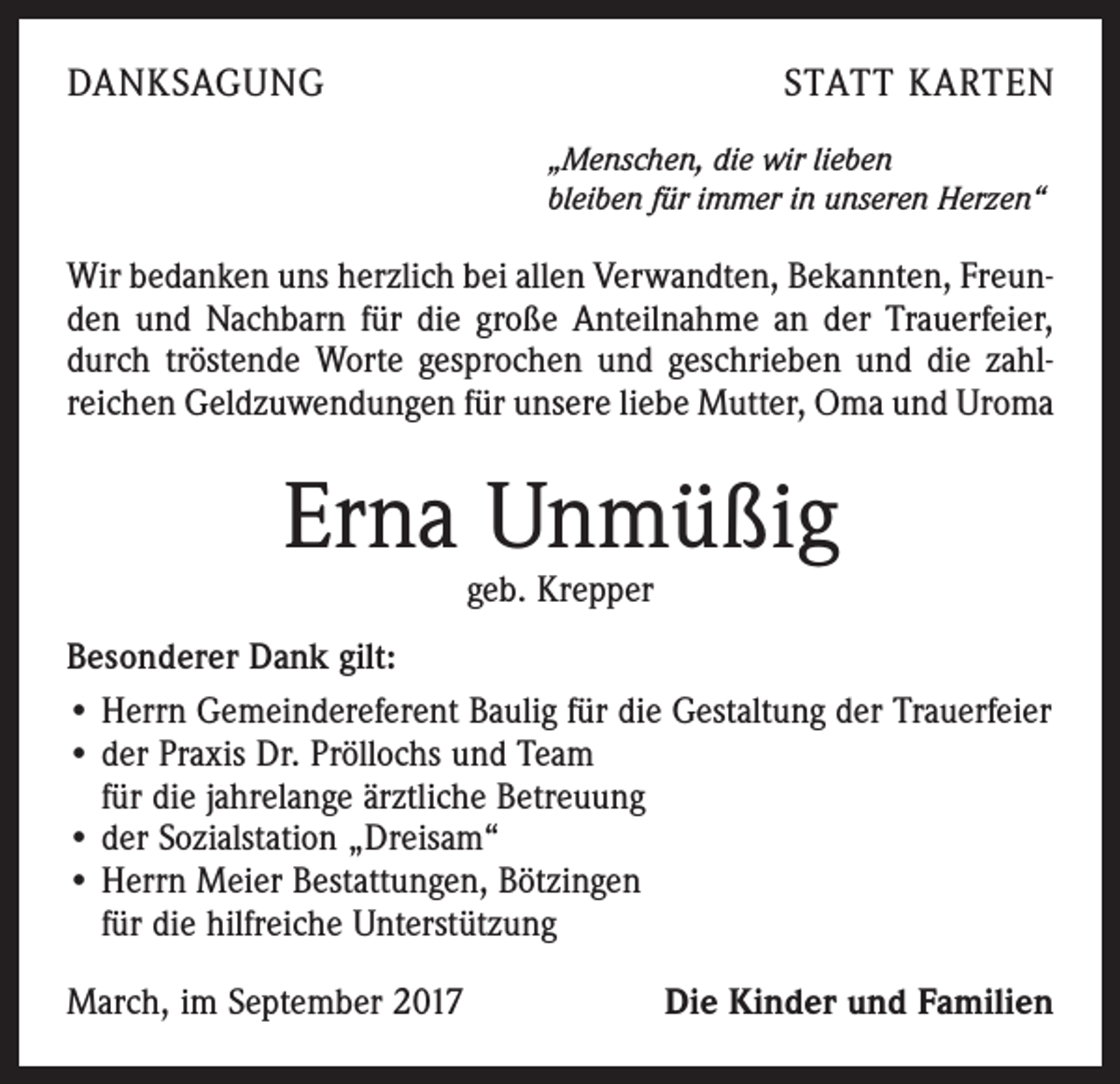 <p>DANKSAGUNG</p><p>STATT KARTEN<br />„Menschen, die wir lieben<br />bleiben für immer in unseren Herzen“</p><p>Wir bedanken uns herzlich bei allen Verwandten, Bekannten, Freunden und Nachbarn für die große Anteilnahme an der Trauerfeier,<br />durch tröstende Worte gesprochen und geschrieben und die zahlreichen Geldzuwendungen für unsere liebe Mutter, Oma und Uroma</p><p>Erna Unmüßig<br />geb. Krepper</p><p>Besonderer Dank gilt:<br />• Herrn Gemeindereferent Baulig für die Gestaltung der Trauerfeier<br />• der Praxis Dr. Pröllochs und Team<br />für die jahrelange ärztliche Betreuung<br />• der Sozialstation „Dreisam“<br />• Herrn Meier Bestattungen, Bötzingen<br />für die hilfreiche Unterstützung<br />March, im September 2017</p><p>Die Kinder und Familien</p>