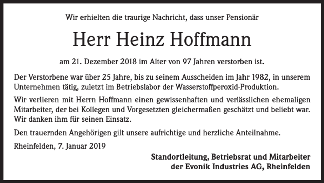 <p>Wir erhielten die traurige Nachricht, dass unser Pensionär</p><p>Herr Heinz Hoffmann<br />am 21. Dezember 2018 im Alter von 97 Jahren verstorben ist.<br />Der Verstorbene war über 25 Jahre, bis zu seinem Ausscheiden im Jahr 1982, in unserem<br />Unternehmen tätig, zuletzt im Betriebslabor der Wasserstoffperoxid-Produktion.<br />Wir verlieren mit Herrn Hoffmann einen gewissenhaften und verlässlichen ehemaligen<br />Mitarbeiter, der bei Kollegen und Vorgesetzten gleichermaßen geschätzt und beliebt war.<br />Wir danken ihm für seinen Einsatz.<br />Den trauernden Angehörigen gilt unsere aufrichtige und herzliche Anteilnahme.<br />Rheinfelden, 7. Januar 2019<br />Standortleitung, Betriebsrat und Mitarbeiter<br />der Evonik Industries AG, Rheinfelden</p>