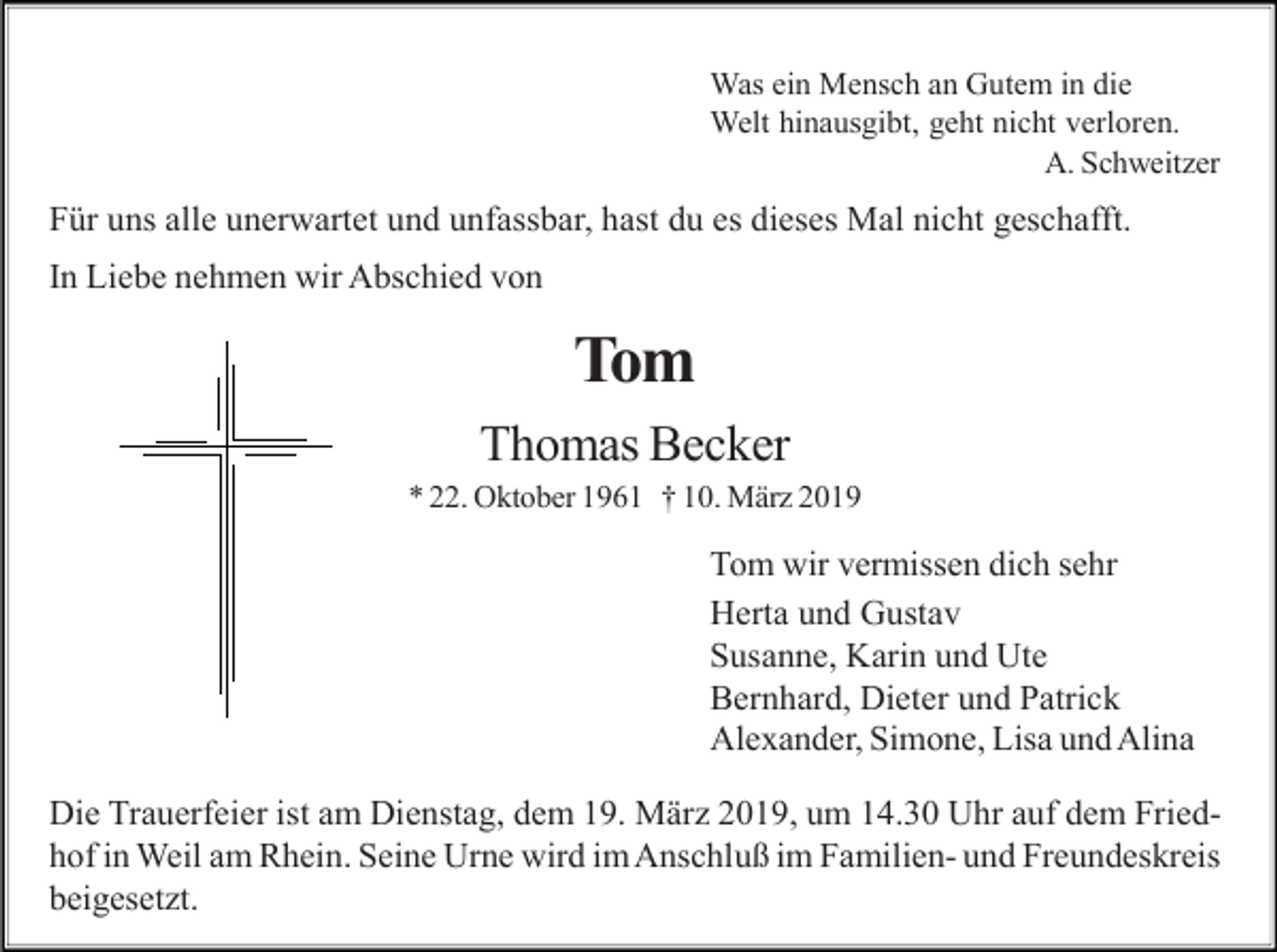 <p>Was ein Mensch an Gutem in die<br />Welt hinausgibt, geht nicht verloren.<br />A. Schweitzer</p><p>Für uns alle unerwartet und unfassbar, hast du es dieses Mal nicht geschafft.<br />In Liebe nehmen wir Abschied von</p><p>Tom<br />Thomas Becker<br />* 22. Oktober 1961 † 10. März 2019</p><p>Tom wir vermissen dich sehr<br />Herta und Gustav<br />Susanne, Karin und Ute<br />Bernhard, Dieter und Patrick<br />Alexander, Simone, Lisa und Alina<br />Die Trauerfeier ist am Dienstag, dem 19. März 2019, um 14.30 Uhr auf dem Friedhof in Weil am Rhein. Seine Urne wird im Anschluß im Familien- und Freundeskreis<br />beigesetzt.</p>