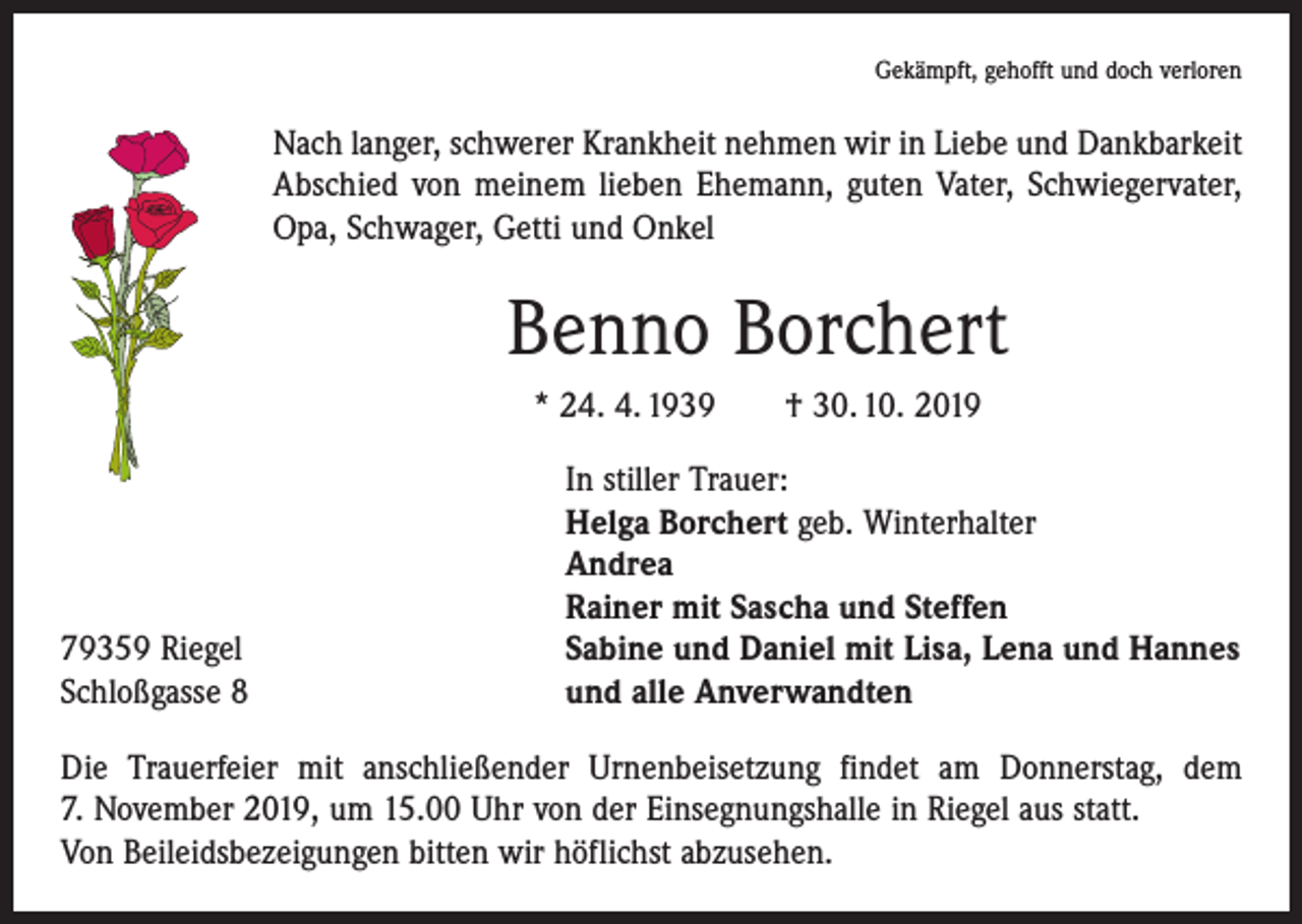 <p>Gekämpft, gehofft und doch verloren</p><p>Nach langer, schwerer Krankheit nehmen wir in Liebe und Dankbarkeit<br />Abschied von meinem lieben Ehemann, guten Vater, Schwiegervater,<br />Opa, Schwager, Getti und Onkel</p><p>Benno Borchert<br />* 24. 4. 1939 † 30. 10. 2019</p><p>79359 Riegel<br />Schloßgasse 8</p><p>In stiller Trauer:<br />Helga Borchert geb. Winterhalter<br />Andrea<br />Rainer mit Sascha und Steffen<br />Sabine und Daniel mit Lisa, Lena und Hannes<br />und alle Anverwandten</p><p>Die Trauerfeier mit anschließender Urnenbeisetzung findet am Donnerstag, dem<br />7. November 2019, um 15.00 Uhr von der Einsegnungshalle in Riegel aus statt.<br />Von Beileidsbezeigungen bitten wir höflichst abzusehen.</p>