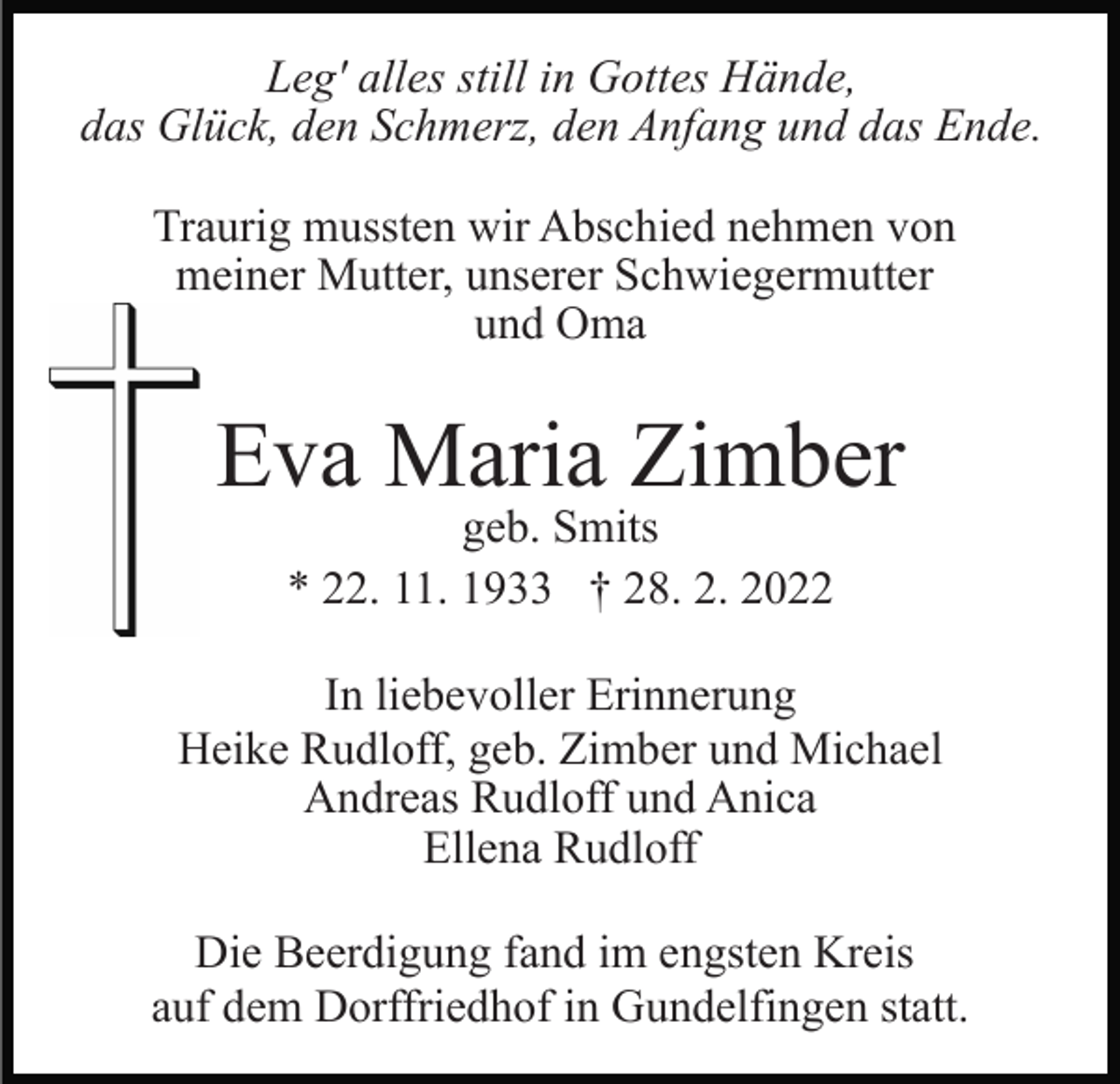 <p>Leg' alles still in Gottes Hände,<br />das Glück, den Schmerz, den Anfang und das Ende.<br />Traurig mussten wir Abschied nehmen von<br />meiner Mutter, unserer Schwiegermutter<br />und Oma</p><p>Eva Maria Zimber<br />geb. Smits<br />* 22. 11. 1933 † 28. 2. 2022</p><p>In liebevoller Erinnerung<br />Heike Rudloff, geb. Zimber und Michael<br />Andreas Rudloff und Anica<br />Ellena Rudloff<br />Die Beerdigung fand im engsten Kreis<br />auf dem Dorffriedhof in Gundelfingen statt.</p>