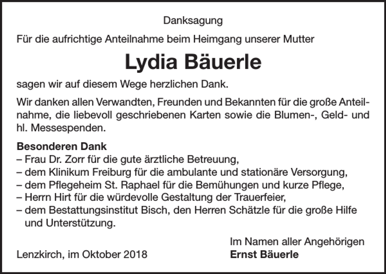 <p>Danksagung<br />Für die aufrichtige Anteilnahme beim Heimgang unserer Mutter</p><p>Lydia Bäuerle<br />sagen wir auf diesem Wege herzlichen Dank.<br />Wir danken allen Verwandten, Freunden und Bekannten für die große Anteilnahme, die liebevoll geschriebenen Karten sowie die Blumen-, Geld- und<br />hl. Messespenden.<br />Besonderen Dank<br />– Frau Dr. Zorr für die gute ärztliche Betreuung,<br />– dem Klinikum Freiburg für die ambulante und stationäre Versorgung,<br />– dem Pflegeheim St. Raphael für die Bemühungen und kurze Pflege,<br />– Herrn Hirt für die würdevolle Gestaltung der Trauerfeier,<br />– dem Bestattungsinstitut Bisch, den Herren Schätzle für die große Hilfe<br />und Unterstützung.</p><p>Lenzkirch, im Oktober 2018</p><p>Im Namen aller Angehörigen<br />Ernst Bäuerle</p>
