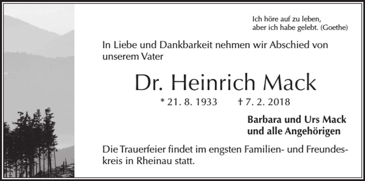 <p>Ich höre auf zu leben,<br />aber ich habe gelebt. (Goethe)</p><p>In Liebe und Dankbarkeit nehmen wir Abschied von<br />unserem Vater</p><p>Dr. Heinrich Mack<br />* 21. 8. 1933 † 7. 2. 2018</p><p>Barbara und Urs Mack<br />und alle Angehörigen<br />Die Trauerfeier findet im engsten Familien- und Freundeskreis in Rheinau statt.</p>