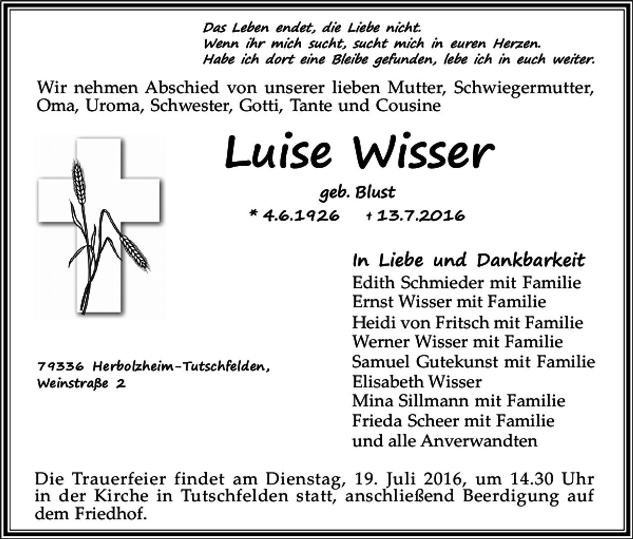 <p>Das Leben endet, die Liebe nicht.<br />Wenn ihr mich sucht, sucht mich in euren Herzen.<br />Habe ich dort eine Bleibe gefunden, lebe ich in euch weiter.</p><p>Wir nehmen Abschied von unserer lieben Mutter, Schwiegermutter,<br />Oma, Uroma, Schwester, Gotti, Tante und Cousine</p><p>Luise Wisser<br />geb. Blust<br />* 4.6.1926<br />† 13.7.2016</p><p>79336 Herbolzheim-Tutschfelden,<br />Weinstraße 2</p><p>In Liebe und Dankbarkeit<br />Edith Schmieder mit Familie<br />Ernst Wisser mit Familie<br />Heidi von Fritsch mit Familie<br />Werner Wisser mit Familie<br />Samuel Gutekunst mit Familie<br />Elisabeth Wisser<br />Mina Sillmann mit Familie<br />Frieda Scheer mit Familie<br />und alle Anverwandten</p><p>Die Trauerfeier findet am Dienstag, 19. Juli 2016, um 14.30 Uhr<br />in der Kirche in Tutschfelden statt, anschließend Beerdigung auf<br />dem Friedhof.</p>