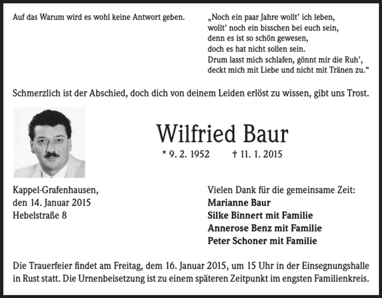 <p>Auf das Warum wird es wohl keine Antwort geben.</p><p>„Noch ein paar Jahre wollt’ ich leben,<br />wollt’ noch ein bisschen bei euch sein,<br />denn es ist so schön gewesen,<br />doch es hat nicht sollen sein.<br />Drum lasst mich schlafen, gönnt mir die Ruh’,<br />deckt mich mit Liebe und nicht mit Tränen zu.“</p><p>Schmerzlich ist der Abschied, doch dich von deinem Leiden erlöst zu wissen, gibt uns Trost.</p><p>Wilfried Baur<br />* 9. 2. 1952</p><p>Kappel-Grafenhausen,<br />den 14. Januar 2015<br />Hebelstraße 8</p><p>† 11. 1. 2015</p><p>Vielen Dank für die gemeinsame Zeit:<br />Marianne Baur<br />Silke Binnert mit Familie<br />Annerose Benz mit Familie<br />Peter Schoner mit Familie</p><p>Die Trauerfeier findet am Freitag, dem 16. Januar 2015, um 15 Uhr in der Einsegnungshalle<br />in Rust statt. Die Urnenbeisetzung ist zu einem späteren Zeitpunkt im engsten Familienkreis.</p>