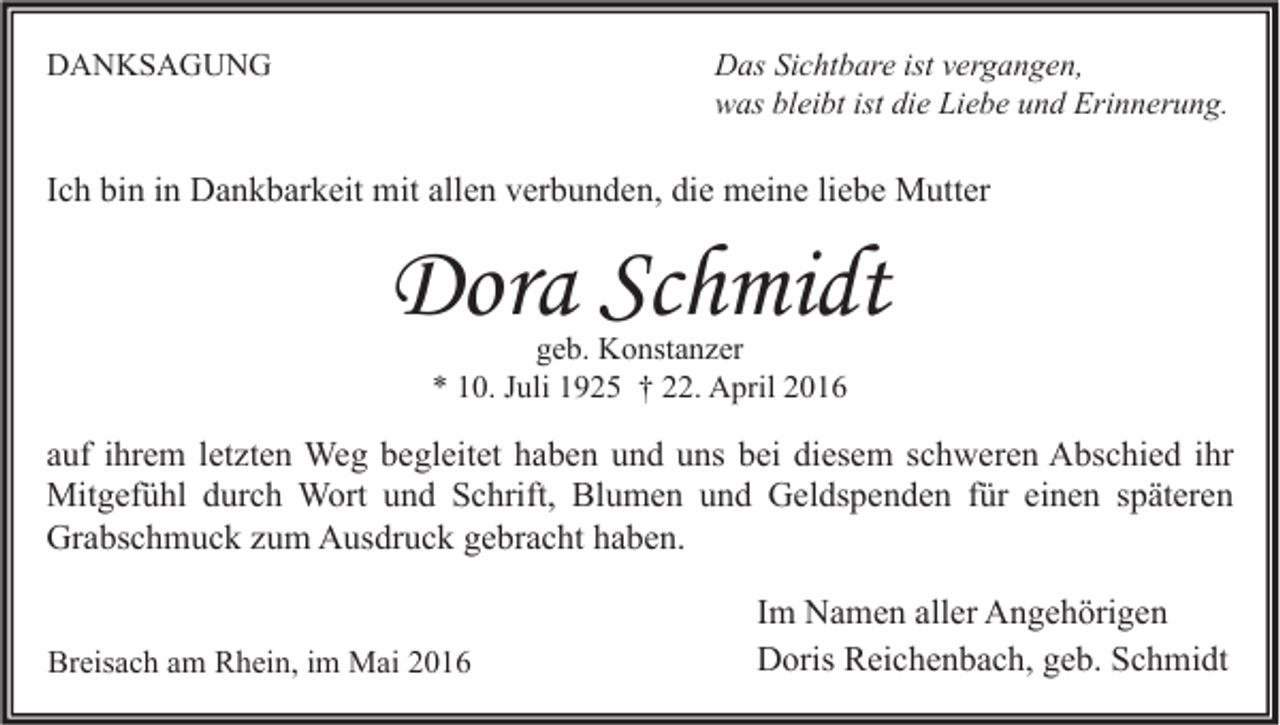 <p>Das Sichtbare ist vergangen,<br />was bleibt ist die Liebe und Erinnerung.</p><p>DANKSAGUNG</p><p>Ich bin in Dankbarkeit mit allen verbunden, die meine liebe Mutter</p><p>Dora Schmidt<br />geb. Konstanzer<br />* 10. Juli 1925 † 22. April 2016</p><p>auf ihrem letzten Weg begleitet haben und uns bei diesem schweren Abschied ihr<br />Mitgefühl durch Wort und Schrift, Blumen und Geldspenden für einen späteren<br />Grabschmuck zum Ausdruck gebracht haben.<br />Breisach am Rhein, im Mai 2016</p><p>Im Namen aller Angehörigen<br />Doris Reichenbach, geb. Schmidt</p>