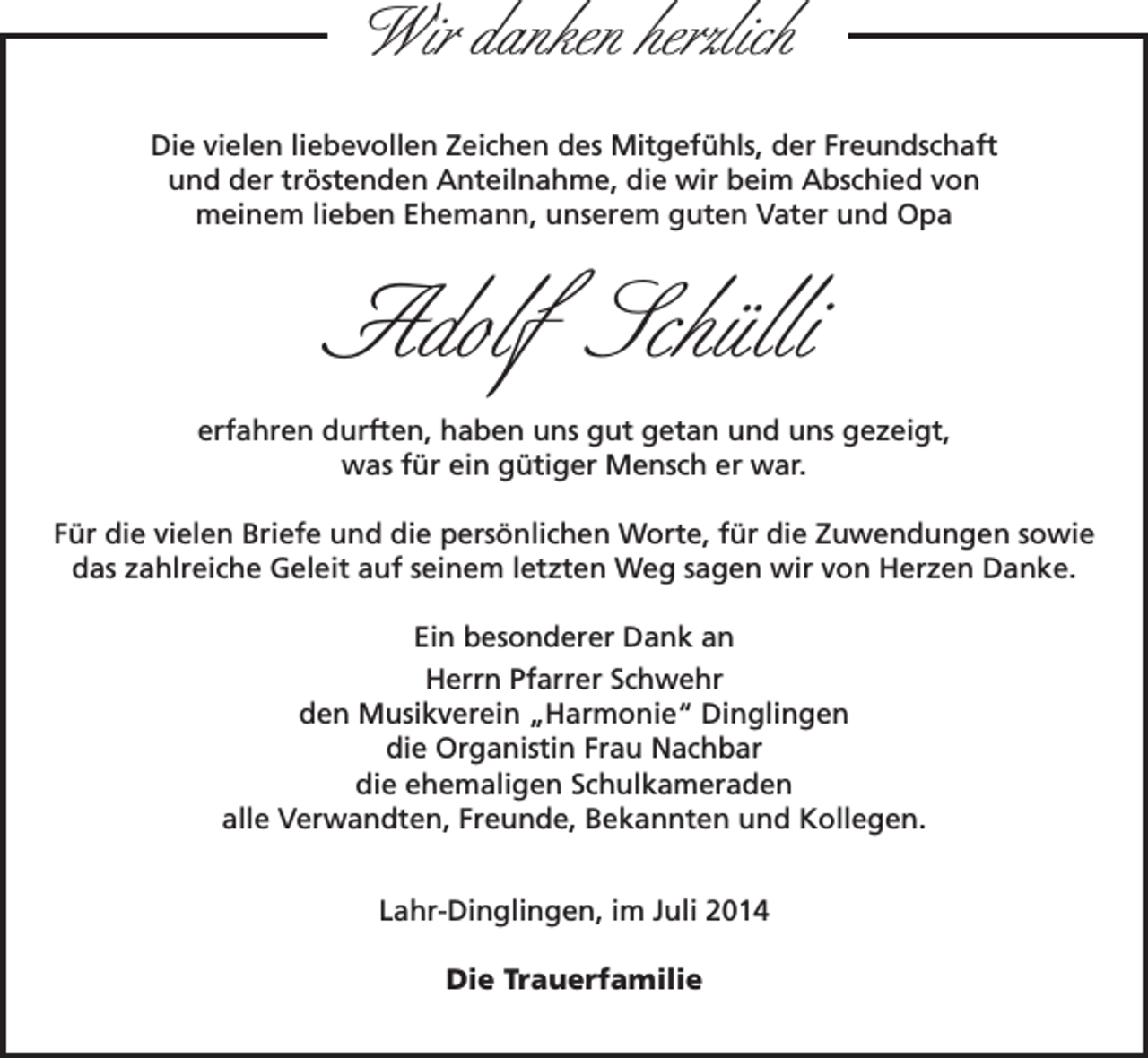 <p>Wir danken herzlich<br />Die vielen liebevollen Zeichen des Mitgefühls, der Freundschaft<br />und der tröstenden Anteilnahme, die wir beim Abschied von<br />meinem lieben Ehemann, unserem guten Vater und Opa</p><p>Adolf Schülli<br />erfahren durften, haben uns gut getan und uns gezeigt,<br />was für ein gütiger Mensch er war.<br />Für die vielen Briefe und die persönlichen Worte, für die Zuwendungen sowie<br />das zahlreiche Geleit auf seinem letzten Weg sagen wir von Herzen Danke.<br />Ein besonderer Dank an<br />Herrn Pfarrer Schwehr<br />den Musikverein „Harmonie“ Dinglingen<br />die Organistin Frau Nachbar<br />die ehemaligen Schulkameraden<br />alle Verwandten, Freunde, Bekannten und Kollegen.<br />Lahr-Dinglingen, im Juli 2014<br />Die Trauerfamilie</p>