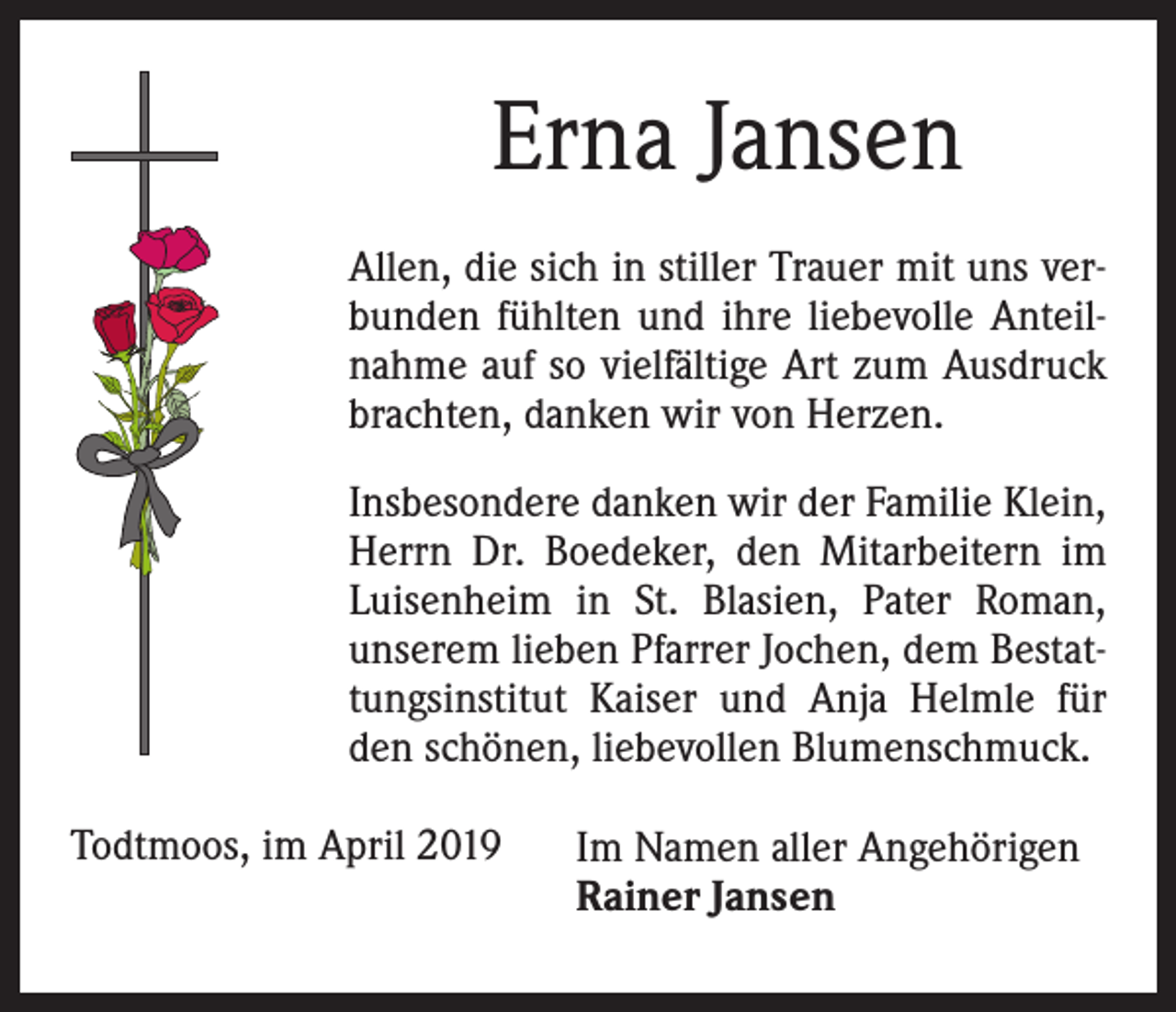 <p>Erna Jansen<br />Allen, die sich in stiller Trauer mit uns verbunden fühlten und ihre liebevolle Anteilnahme auf so vielfältige Art zum Ausdruck<br />brachten, danken wir von Herzen.<br />Insbesondere danken wir der Familie Klein,<br />Herrn Dr. Boedeker, den Mitarbeitern im<br />Luisenheim in St. Blasien, Pater Roman,<br />unserem lieben Pfarrer Jochen, dem Bestattungsinstitut Kaiser und Anja Helmle für<br />den schönen, liebevollen Blumenschmuck.<br />Todtmoos, im April 2019</p><p>Im Namen aller Angehörigen<br />Rainer Jansen</p>