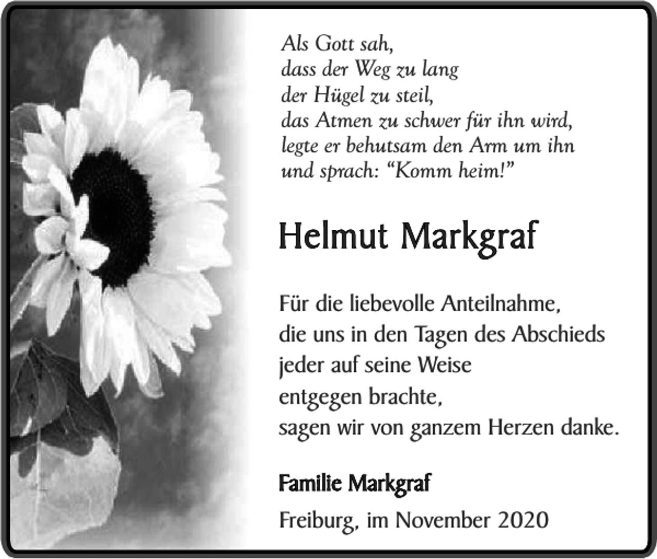 <p>Als Gott sah,<br />dass der Weg zu lang<br />der Hügel zu steil,<br />das Atmen zu schwer für ihn wird,<br />legte er behutsam den Arm um ihn<br />und sprach: “Komm heim!”</p><p>Helmut Markgraf<br />Für die liebevolle Anteilnahme,<br />die uns in den Tagen des Abschieds<br />jeder auf seine Weise<br />entgegen brachte,<br />sagen wir von ganzem Herzen danke.<br />Familie Markgraf<br />Freiburg, im November 2020</p>