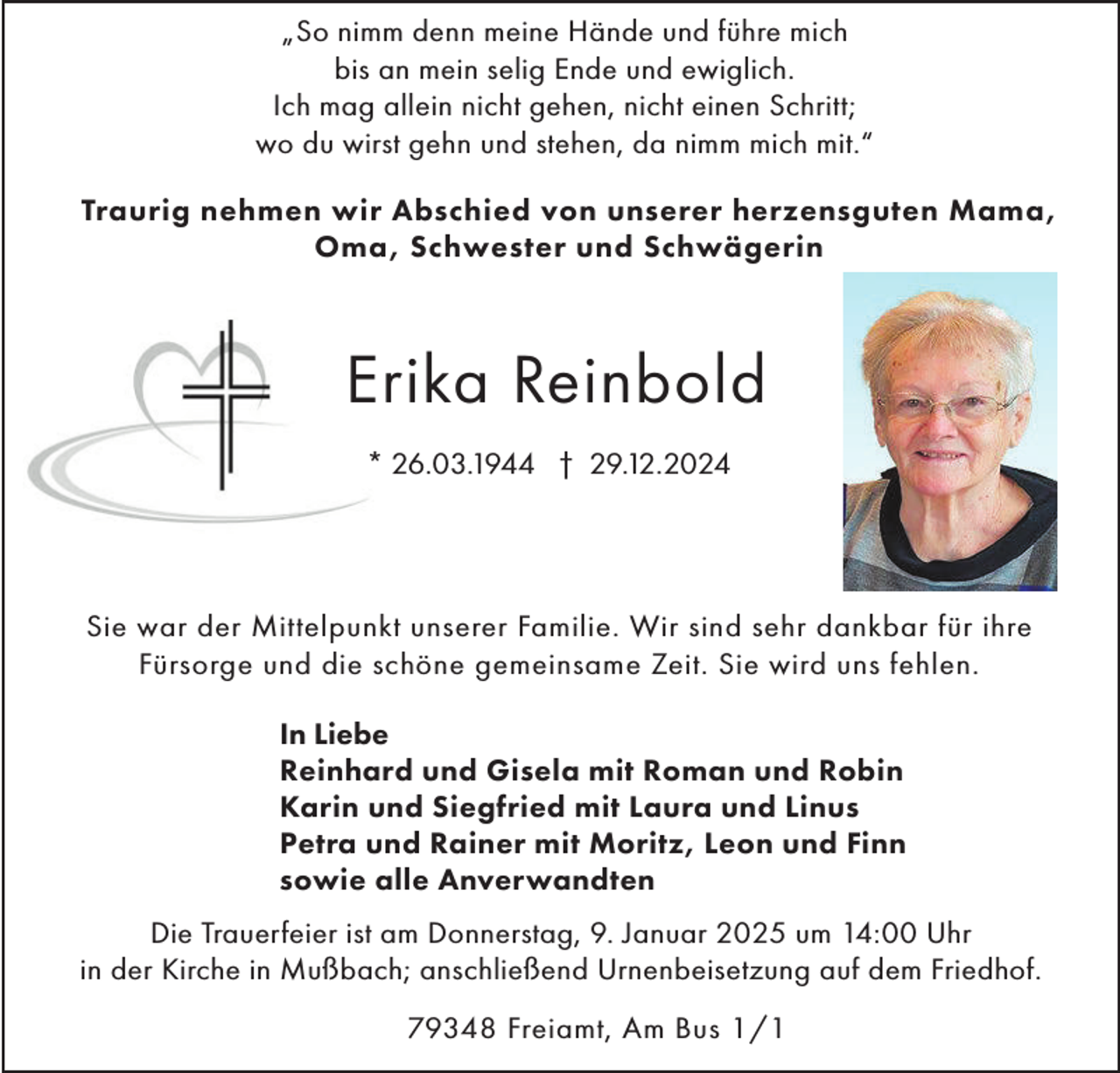 <p>„So nimm denn meine Hände und führe mich<br />bis an mein selig Ende und ewiglich.<br />Ich mag allein nicht gehen, nicht einen Schritt;<br />wo du wirst gehn und stehen, da nimm mich mit.“<br />Traurig nehmen wir Abschied von unserer herzensguten Mama,<br />Oma, Schwester und Schwägerin</p><p>Erika Reinbold<br />* 26.03.1944 † 29.12.2024</p><p>Sie war der Mittelpunkt unserer Familie. Wir sind sehr dankbar für ihre<br />Fürsorge und die schöne gemeinsame Zeit. Sie wird uns fehlen.<br />In Liebe<br />Reinhard und Gisela mit Roman und Robin<br />Karin und Siegfried mit Laura und Linus<br />Petra und Rainer mit Moritz, Leon und Finn<br />sowie alle Anverwandten<br />Die Trauerfeier ist am Donnerstag, 9. Januar 2025 um 14:00 Uhr<br />in der Kirche in Mußbach; anschließend Urnenbeisetzung auf dem Friedhof.<br />79348 Freiamt, Am Bus 1/1</p>