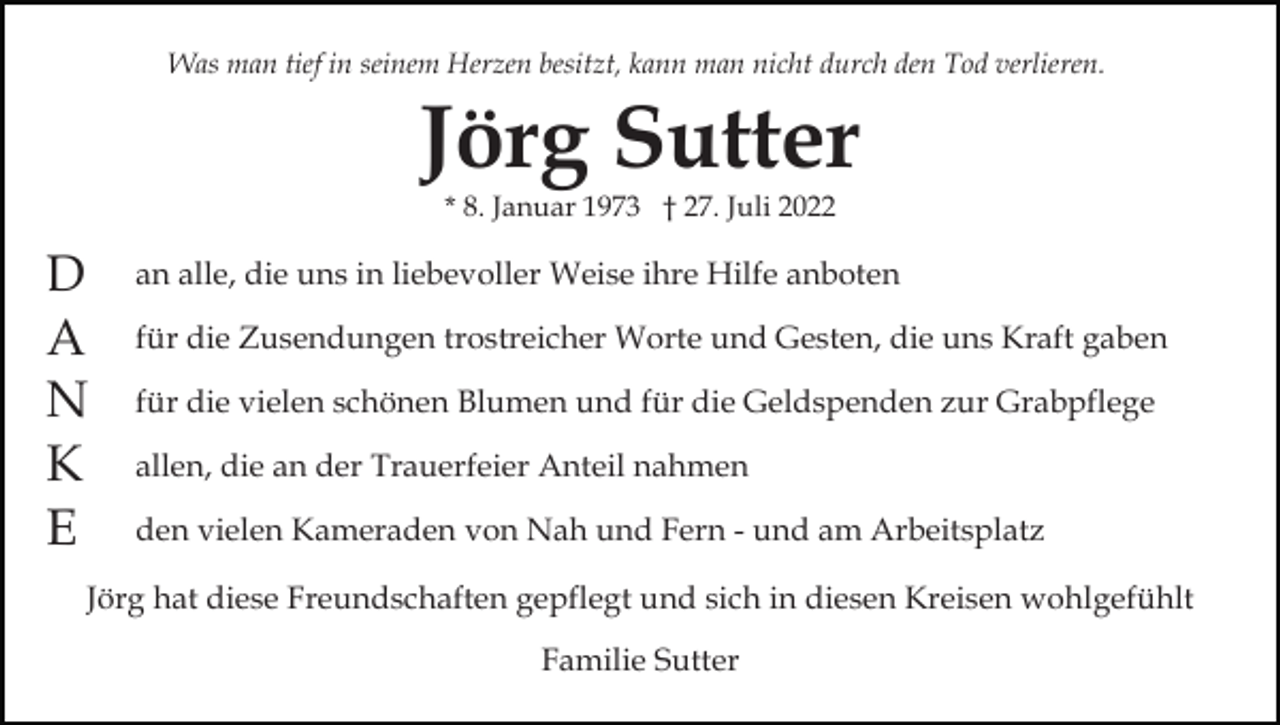 <p>Was man tief in seinem Herzen besitzt, kann man nicht durch den Tod verlieren.</p><p>Jörg Sutter<br />* 8. Januar 1973 † 27. Juli 2022</p><p>D<br />A<br />N<br />K<br />E</p><p>an alle, die uns in liebevoller Weise ihre Hilfe anboten<br />für die Zusendungen trostreicher Worte und Gesten, die uns Kraft gaben<br />für die vielen schönen Blumen und für die Geldspenden zur Grabpflege<br />allen, die an der Trauerfeier Anteil nahmen<br />den vielen Kameraden von Nah und Fern - und am Arbeitsplatz</p><p>Jörg hat diese Freundschaften gepflegt und sich in diesen Kreisen wohlgefühlt<br />Familie Sutter</p>