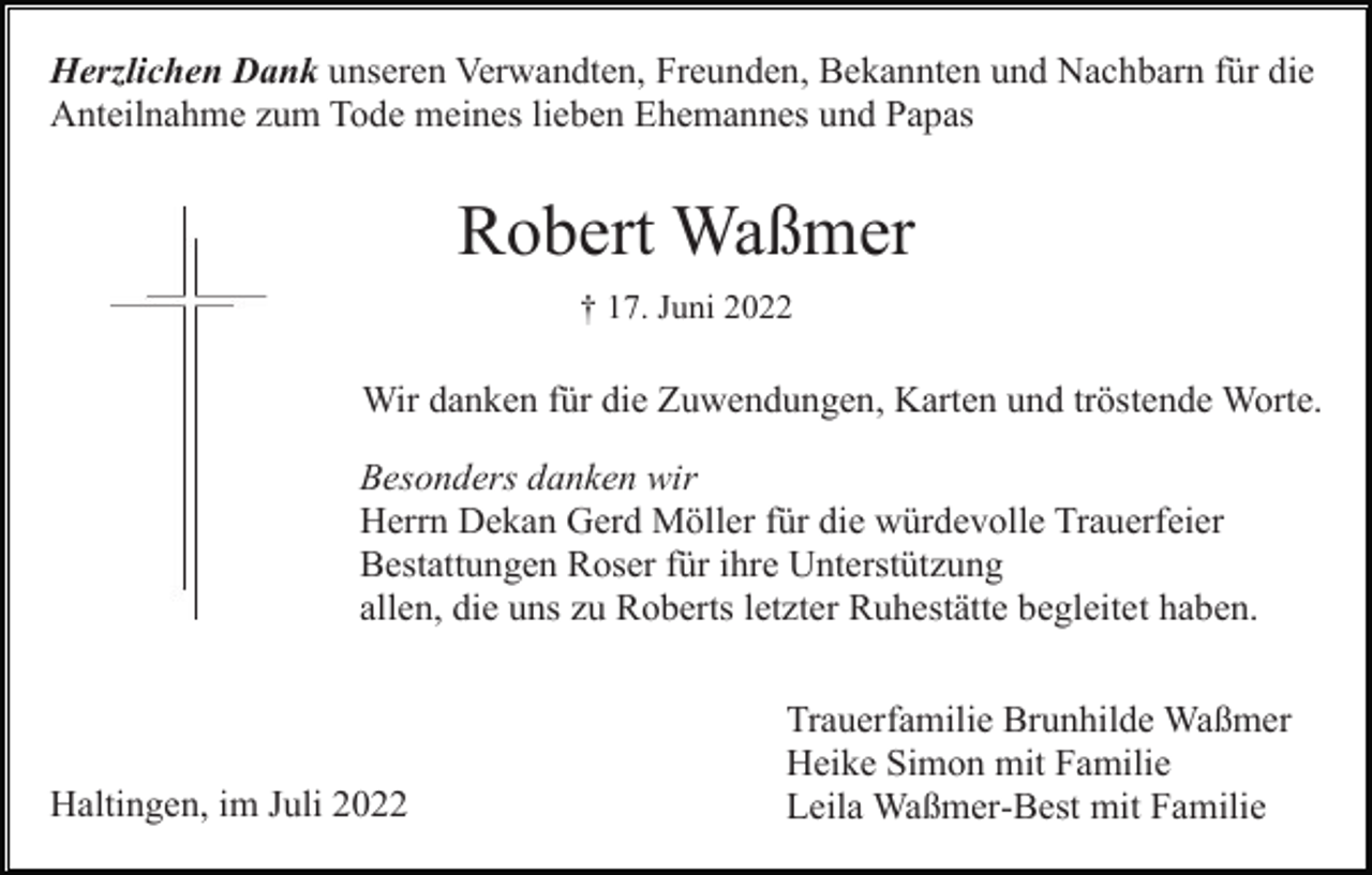 <p>Herzlichen Dank unseren Verwandten, Freunden, Bekannten und Nachbarn für die<br />Anteilnahme zum Tode meines lieben Ehemannes und Papas</p><p>Robert Waßmer<br />† 17. Juni 2022</p><p>Wir danken für die Zuwendungen, Karten und tröstende Worte.<br />Besonders danken wir<br />Herrn Dekan Gerd Möller für die würdevolle Trauerfeier<br />Bestattungen Roser für ihre Unterstützung<br />allen, die uns zu Roberts letzter Ruhestätte begleitet haben.</p><p>Haltingen, im Juli 2022</p><p>Trauerfamilie Brunhilde Waßmer<br />Heike Simon mit Familie<br />Leila Waßmer-Best mit Familie</p>