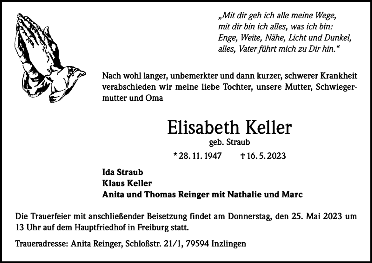 <p>„Mit dir geh ich alle meine Wege,<br />mit dir bin ich alles, was ich bin:<br />Enge, Weite, Nähe, Licht und Dunkel,<br />alles, Vater führt mich zu Dir hin.“<br />Nach wohl langer, unbemerkter und dann kurzer, schwerer Krankheit<br />verabschieden wir meine liebe Tochter, unsere Mutter, Schwiegermutter und Oma</p><p>Elisabeth Keller<br />geb. Straub<br />* 28. 11. 1947 † 16. 5. 2023</p><p>Ida Straub<br />Klaus Keller<br />Anita und Thomas Reinger mit Nathalie und Marc<br />Die Trauerfeier mit anschließender Beisetzung findet am Donnerstag, den 25. Mai 2023 um<br />13 Uhr auf dem Hauptfriedhof in Freiburg statt.<br />Traueradresse: Anita Reinger, Schloßstr. 21/1, 79594 Inzlingen</p>