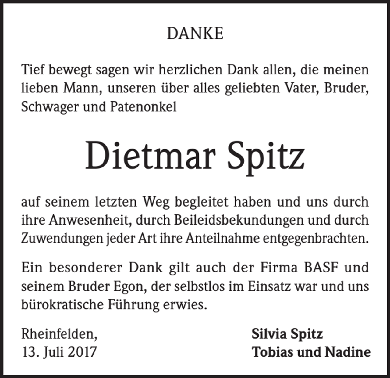 <p>DANKE<br />Tief bewegt sagen wir herzlichen Dank allen, die meinen<br />lieben Mann, unseren über alles geliebten Vater, Bruder,<br />Schwager und Patenonkel</p><p>Dietmar Spitz<br />auf seinem letzten Weg begleitet haben und uns durch<br />ihre Anwesenheit, durch Beileidsbekundungen und durch<br />Zuwendungen jeder Art ihre Anteilnahme entgegenbrachten.<br />Ein besonderer Dank gilt auch der Firma BASF und<br />seinem Bruder Egon, der selbstlos im Einsatz war und uns<br />bürokratische Führung erwies.<br />Rheinfelden,<br />13. Juli 2017</p><p>Silvia Spitz<br />Tobias und Nadine</p>