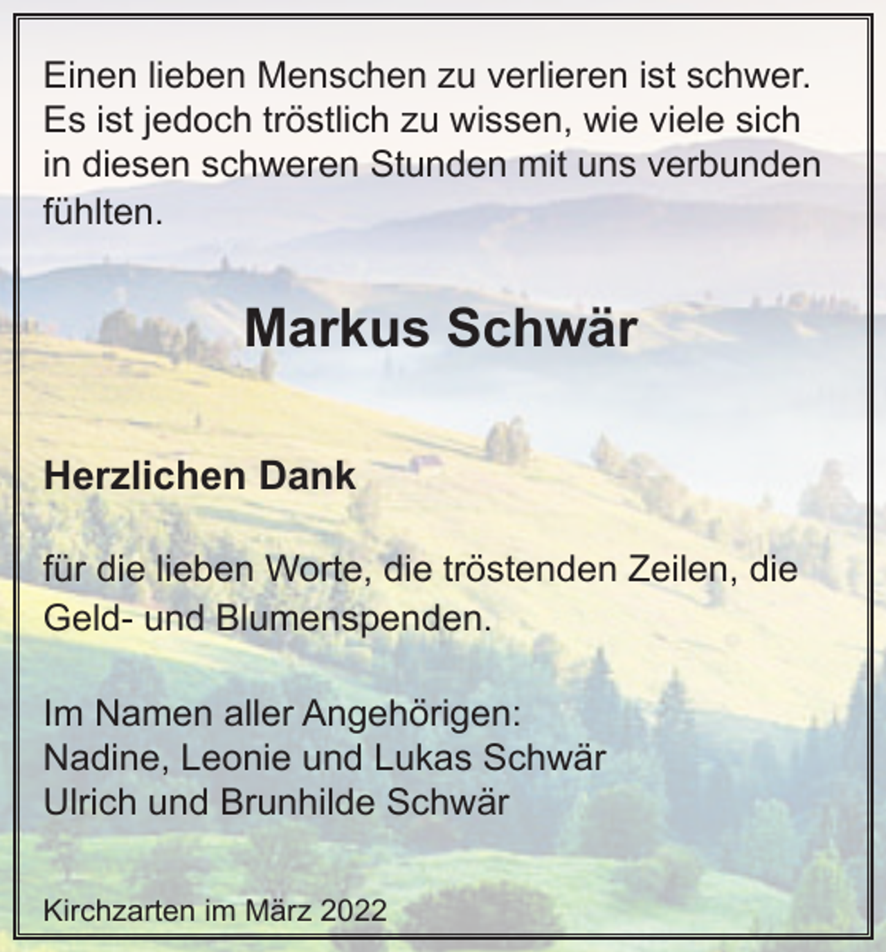 <p>Einen lieben Menschen zu verlieren ist schwer.<br />Es ist jedoch tröstlich zu wissen, wie viele sich<br />in diesen schweren Stunden mit uns verbunden<br />fühlten.</p><p>Markus Schwär<br />Herzlichen Dank<br />für die lieben Worte, die tröstenden Zeilen, die<br />Geld- und Blumenspenden.<br />Im Namen aller Angehörigen:<br />Nadine, Leonie und Lukas Schwär<br />Ulrich und Brunhilde Schwär<br />Kirchzarten im März 2022</p>