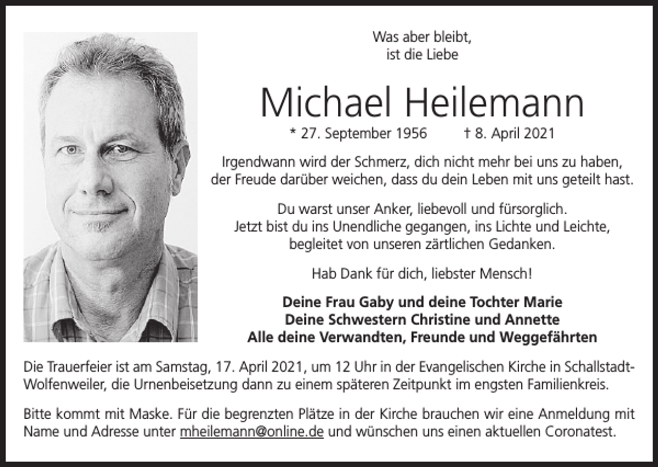 <p>Was aber bleibt,<br />ist die Liebe</p><p>Michael Heilemann<br />* 27. September 1956</p><p>† 8. April 2021</p><p>Irgendwann wird der Schmerz, dich nicht mehr bei uns zu haben,<br />der Freude darüber weichen, dass du dein Leben mit uns geteilt hast.<br />Du warst unser Anker, liebevoll und fürsorglich.<br />Jetzt bist du ins Unendliche gegangen, ins Lichte und Leichte,<br />begleitet von unseren zärtlichen Gedanken.<br />Hab Dank für dich, liebster Mensch!<br />Deine Frau Gaby und deine Tochter Marie<br />Deine Schwestern Christine und Annette<br />Alle deine Verwandten, Freunde und Weggefährten<br />Die Trauerfeier ist am Samstag, 17. April 2021, um 12 Uhr in der Evangelischen Kirche in SchallstadtWolfenweiler, die Urnenbeisetzung dann zu einem späteren Zeitpunkt im engsten Familienkreis.<br />Bitte kommt mit Maske. Für die begrenzten Plätze in der Kirche brauchen wir eine Anmeldung mit<br />Name und Adresse unter mheilemann@online.de und wünschen uns einen aktuellen Coronatest.</p>