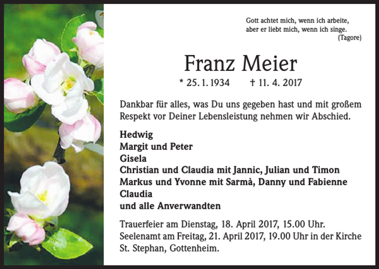 <p>Gott achtet mich, wenn ich arbeite,<br />aber er liebt mich, wenn ich singe.</p><p>(Tagore)</p><p>Franz Meier<br />* 25. 1. 1934 † 11. 4. 2017<br />Dankbar für alles, was Du uns gegeben hast und mit großem<br />Respekt vor Deiner Lebensleistung nehmen wir Abschied.<br />Hedwig<br />Margit und Peter<br />Gisela<br />Christian und Claudia mit Jannic, Julian und Timon<br />Markus und Yvonne mit Sarmà, Danny und Fabienne<br />Claudia<br />und alle Anverwandten<br />Trauerfeier am Dienstag, 18. April 2017, 15.00 Uhr.<br />Seelenamt am Freitag, 21. April 2017, 19.00 Uhr in der Kirche<br />St. Stephan, Gottenheim.</p>