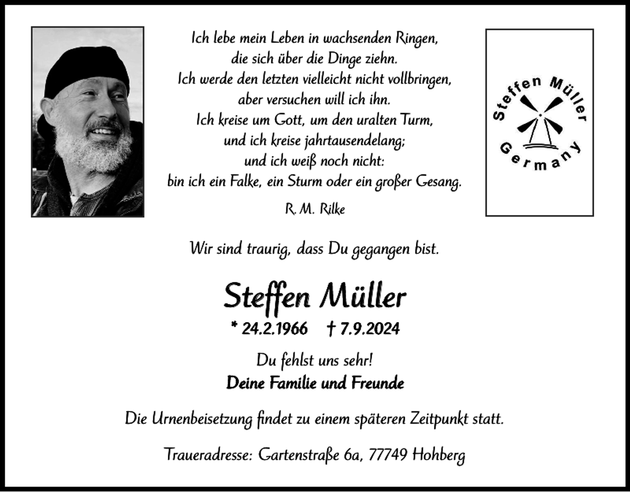 <p>Ich lebe mein Leben in wachsenden Ringen,<br />die sich über die Dinge ziehn.<br />Ich werde den letzten vielleicht nicht vollbringen,<br />aber versuchen will ich ihn.<br />Ich kreise um Gott, um den uralten Turm,<br />und ich kreise jahrtausendelang;<br />und ich weiß noch nicht:<br />bin ich ein Falke, ein Sturm oder ein großer Gesang.<br />R. M. Rilke</p><p>Wir sind traurig, dass Du gegangen bist.</p><p>Steffen Müller<br />* 24.2.1966</p><p>† 7.9.2024</p><p>Du fehlst uns sehr!<br />Deine Familie und Freunde<br />Die Urnenbeisetzung findet zu einem späteren Zeitpunkt statt.<br />Traueradresse: Gartenstraße 6a, 77749 Hohberg</p>
