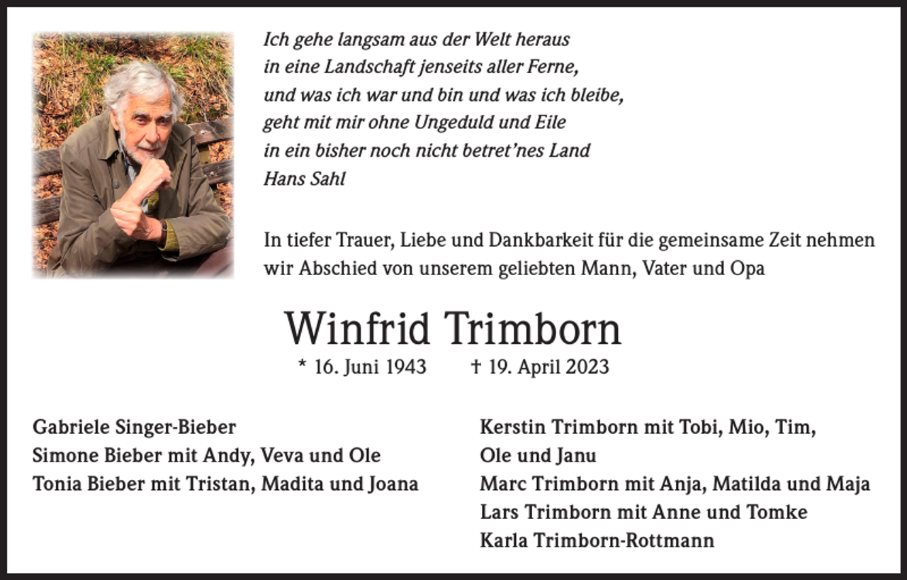 <p>Ich gehe langsam aus der Welt heraus<br />in eine Landschaft jenseits aller Ferne,<br />und was ich war und bin und was ich bleibe,<br />geht mit mir ohne Ungeduld und Eile<br />in ein bisher noch nicht betret’nes Land<br />Hans Sahl</p><p>In tiefer Trauer, Liebe und Dankbarkeit für die gemeinsame Zeit nehmen<br />wir Abschied von unserem geliebten Mann, Vater und Opa</p><p>Winfrid Trimborn<br />* 16. Juni 1943 † 19. April 2023</p><p>Gabriele Singer-Bieber<br />Simone Bieber mit Andy, Veva und Ole<br />Tonia Bieber mit Tristan, Madita und Joana</p><p>Kerstin Trimborn mit Tobi, Mio, Tim,<br />Ole und Janu<br />Marc Trimborn mit Anja, Matilda und Maja<br />Lars Trimborn mit Anne und Tomke<br />Karla Trimborn-Rottmann</p>
