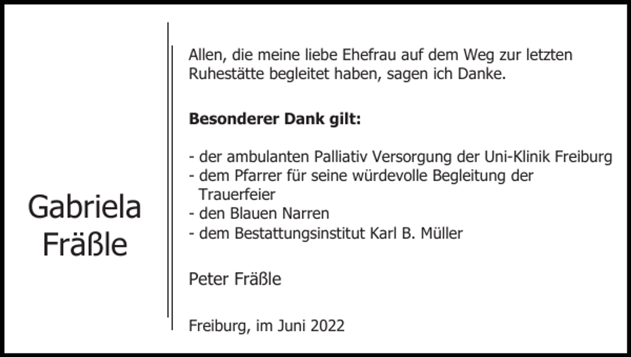 <p>Allen, die meine liebe Ehefrau auf dem Weg zur letzten<br />Ruhestätte begleitet haben, sagen ich Danke.<br />Besonderer Dank gilt:</p><p>Gabriela<br />Fräßle</p><p>- der ambulanten Palliativ Versorgung der Uni-Klinik Freiburg<br />- dem Pfarrer für seine würdevolle Begleitung der<br />Trauerfeier<br />- den Blauen Narren<br />- dem Bestattungsinstitut Karl B. Müller</p><p>Peter Fräßle<br />Freiburg, im Juni 2022</p>