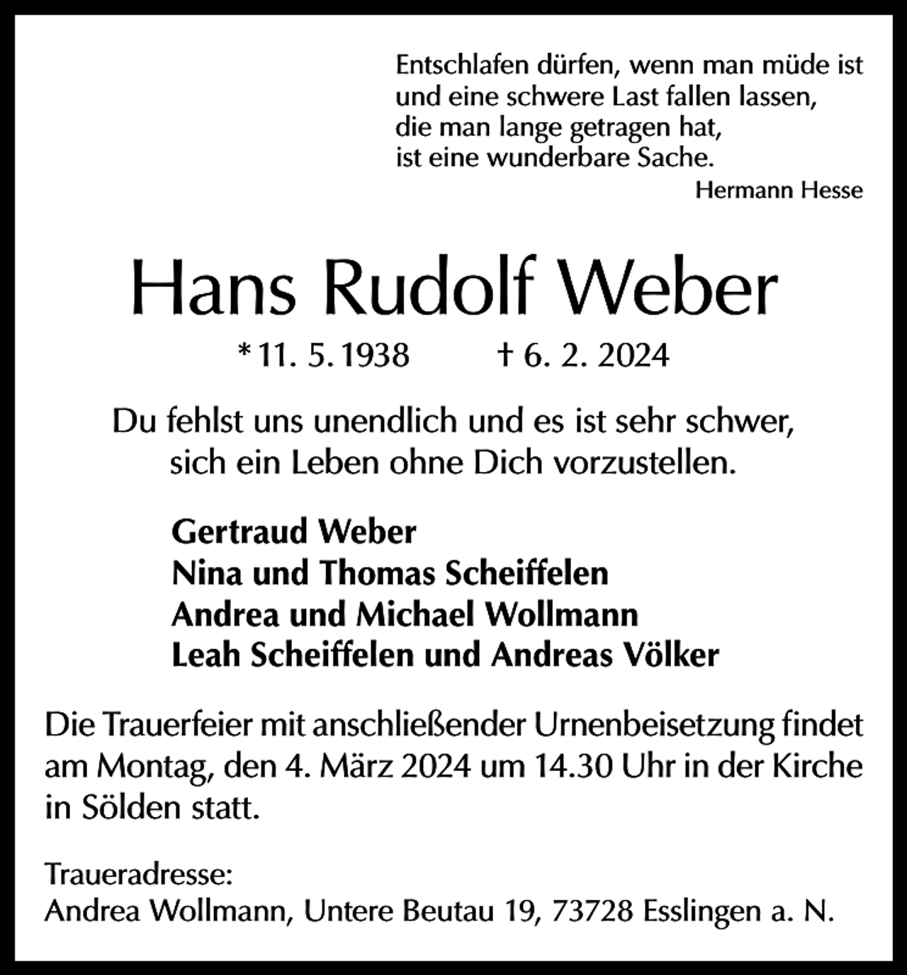 <p>Entschlafen dürfen, wenn man müde ist<br />und eine schwere Last fallen lassen,<br />die man lange getragen hat,<br />ist eine wunderbare Sache.<br />Hermann Hesse</p><p>Hans Rudolf Weber<br />* 11. 5. 1938</p><p>† 6. 2. 2024</p><p>Du fehlst uns unendlich und es ist sehr schwer,<br />sich ein Leben ohne Dich vorzustellen.<br />Gertraud Weber<br />Nina und Thomas Scheiffelen<br />Andrea und Michael Wollmann<br />Leah Scheiffelen und Andreas Völker<br />Die Trauerfeier mit anschließender Urnenbeisetzung findet<br />am Montag, den 4. März 2024 um 14.30 Uhr in der Kirche<br />in Sölden statt.<br />Traueradresse:<br />Andrea Wollmann, Untere Beutau 19, 73728 Esslingen a. N.</p>