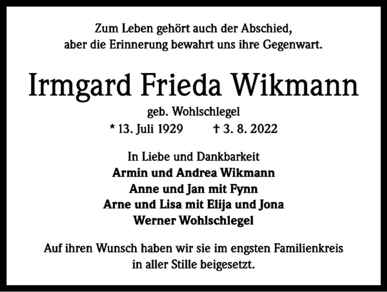 <p>Zum Leben gehört auch der Abschied,<br />aber die Erinnerung bewahrt uns ihre Gegenwart.</p><p>Irmgard Frieda Wikmann<br />geb. Wohlschlegel<br />* 13. Juli 1929<br />† 3. 8. 2022<br />In Liebe und Dankbarkeit<br />Armin und Andrea Wikmann<br />Anne und Jan mit Fynn<br />Arne und Lisa mit Elija und Jona<br />Werner Wohlschlegel<br />Auf ihren Wunsch haben wir sie im engsten Familienkreis<br />in aller Stille beigesetzt.</p>