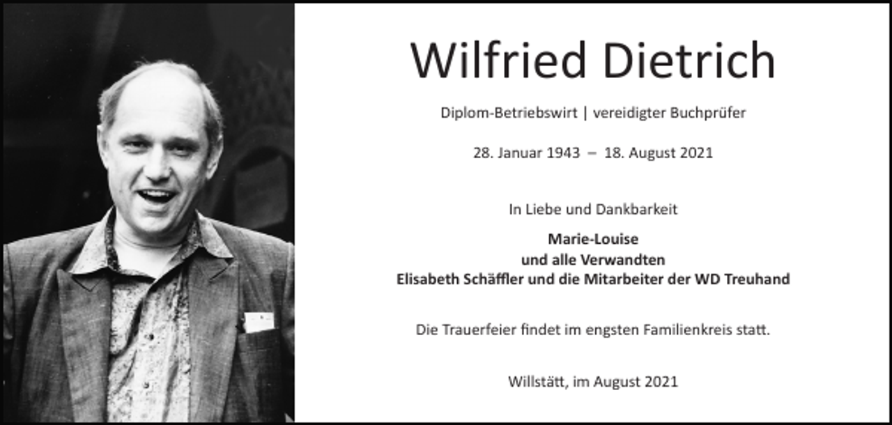 <p>Wilfried Dietrich<br />Diplom-Betriebswirt | vereidigter Buchprüfer<br />28. Januar 1943 – 18. August 2021</p><p>In Liebe und Dankbarkeit<br />Marie-Louise<br />und alle Verwandten<br />Elisabeth Schäffler und die Mitarbeiter der WD Treuhand<br />Die Trauerfeier findet im engsten Familienkreis statt.<br />Willstätt, im August 2021</p>