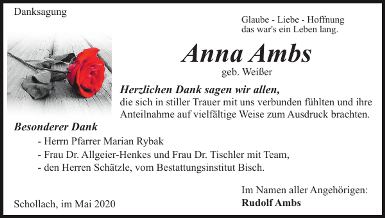 <p>Danksagung</p><p>Glaube - Liebe - Hoffnung<br />das war's ein Leben lang.</p><p>Anna Ambs<br />geb. Weißer</p><p>Herzlichen Dank sagen wir allen,<br />Besonderer Dank</p><p>die sich in stiller Trauer mit uns verbunden fühlten und ihre<br />Anteilnahme auf vielfältige Weise zum Ausdruck brachten.</p><p>- Herrn Pfarrer Marian Rybak<br />- Frau Dr. Allgeier-Henkes und Frau Dr. Tischler mit Team,<br />- den Herren Schätzle, vom Bestattungsinstitut Bisch.<br />Schollach, im Mai 2020</p><p>Im Namen aller Angehörigen:<br />Rudolf Ambs</p>