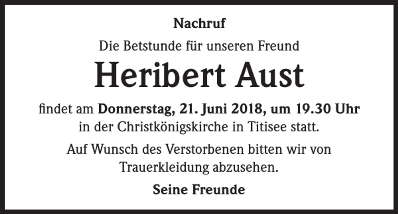 <p>Nachruf<br />Die Betstunde für unseren Freund</p><p>Heribert Aust<br />findet am Donnerstag, 21. Juni 2018, um 19.30 Uhr<br />in der Christkönigskirche in Titisee statt.<br />Auf Wunsch des Verstorbenen bitten wir von<br />Trauerkleidung abzusehen.<br />Seine Freunde</p>