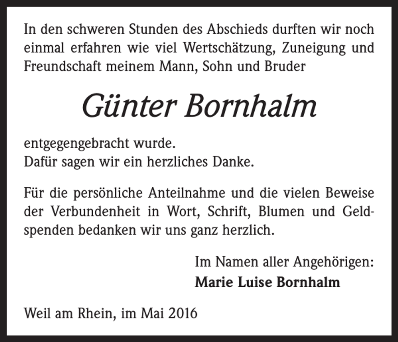 <p>In den schweren Stunden des Abschieds durften wir noch<br />einmal erfahren wie viel Wertschätzung, Zuneigung und<br />Freundschaft meinem Mann, Sohn und Bruder</p><p>Günter Bornhalm<br />entgegengebracht wurde.<br />Dafür sagen wir ein herzliches Danke.<br />Für die persönliche Anteilnahme und die vielen Beweise<br />der Verbundenheit in Wort, Schrift, Blumen und Geldspenden bedanken wir uns ganz herzlich.<br />Im Namen aller Angehörigen:<br />Marie Luise Bornhalm<br />Weil am Rhein, im Mai 2016</p>