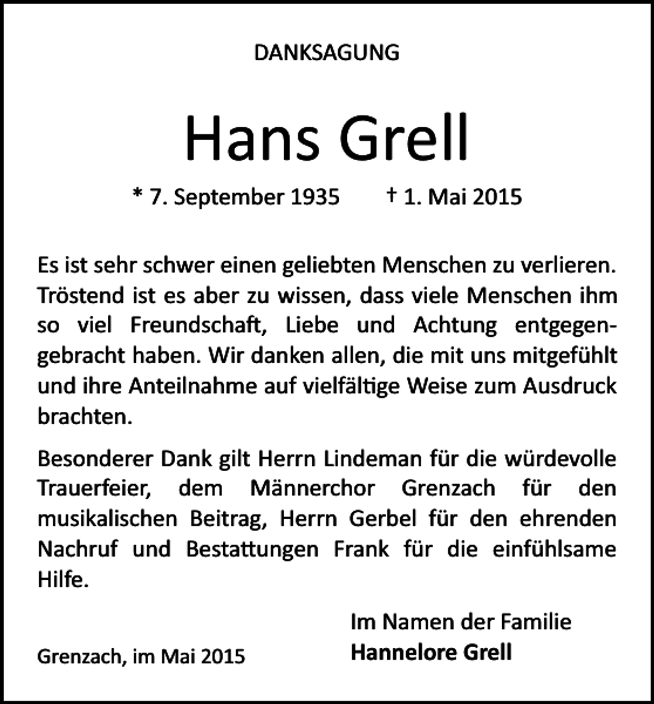<p>DANKSAGUNG</p><p>Hans Grell<br />* 7. September 1935</p><p>† 1. Mai 2015</p><p>Es ist sehr schwer einen geliebten Menschen zu verlieren.<br />Tröstend ist es aber zu wissen, dass viele Menschen ihm<br />so viel Freundscha�, Liebe und Achtung entgegen­<br />gebracht haben. Wir danken allen, die mit uns mitgefühlt<br />und ihre Anteilnahme auf vielfäl�ge Weise zum Ausdruck<br />brachten.<br />Besonderer Dank gilt Herrn Lindeman für die würdevolle<br />Trauerfeier, dem Männerchor Grenzach für den<br />musikalischen Beitrag, Herrn Gerbel für den ehrenden<br />Nachruf und Besta�ungen Frank für die einfühlsame<br />Hilfe.<br />Grenzach, im Mai 2015</p><p>Im Namen der Familie<br />Hannelore Grell</p>
