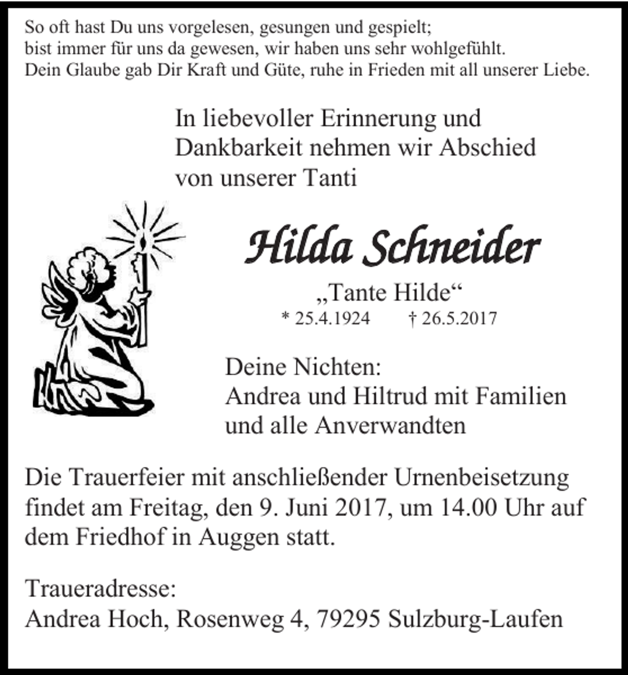 <p>So oft hast Du uns vorgelesen, gesungen und gespielt;<br />bist immer für uns da gewesen, wir haben uns sehr wohlgefühlt.<br />Dein Glaube gab Dir Kraft und Güte, ruhe in Frieden mit all unserer Liebe.</p><p>In liebevoller Erinnerung und<br />Dankbarkeit nehmen wir Abschied<br />von unserer Tanti</p><p>Hilda Schneider<br />„Tante Hilde“</p><p>* 25.4.1924</p><p>† 26.5.2017</p><p>Deine Nichten:<br />Andrea und Hiltrud mit Familien<br />und alle Anverwandten<br />Die Trauerfeier mit anschließender Urnenbeisetzung<br />findet am Freitag, den 9. Juni 2017, um 14.00 Uhr auf<br />dem Friedhof in Auggen statt.<br />Traueradresse:<br />Andrea Hoch, Rosenweg 4, 79295 Sulzburg-Laufen</p>