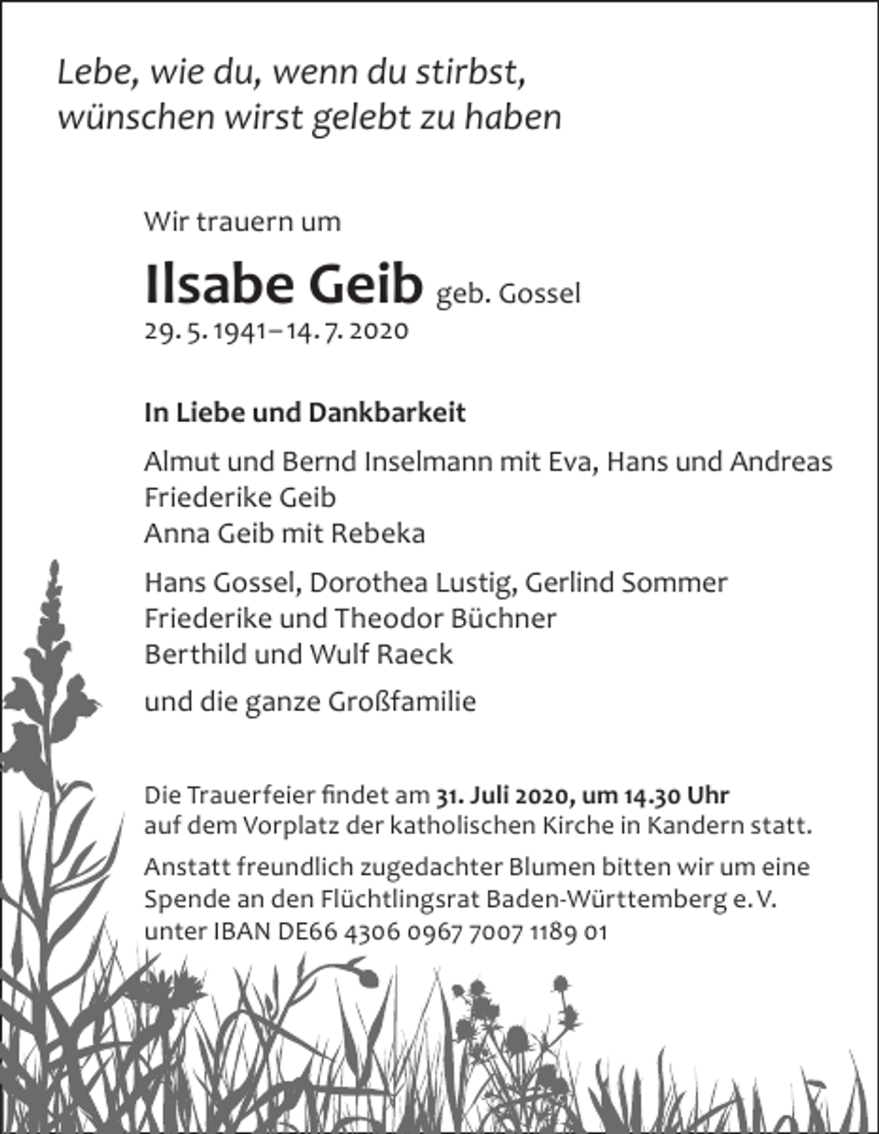 <p>Lebe, wie du, wenn du stirbst,<br />wünschen wirst gelebt zu haben<br />Wir trauern um</p><p>Ilsabe Geib geb. Gossel<br />29. 5. 1941 – 14. 7. 2020<br />In Liebe und Dankbarkeit<br />Almut und Bernd Inselmann mit Eva, Hans und Andreas<br />Friederike Geib<br />Anna Geib mit Rebeka<br />Hans Gossel, Dorothea Lustig, Gerlind Sommer<br />Friederike und Theodor Büchner<br />Berthild und Wulf Raeck<br />und die ganze Großfamilie<br />Die Trauerfeier findet am 31. Juli 2020, um 14.30 Uhr<br />auf dem Vorplatz der katholischen Kirche in Kandern statt.<br />Anstatt freundlich zugedachter Blumen bitten wir um eine<br />Spende an den Flüchtlingsrat Baden-Württemberg e. V.<br />unter IBAN DE66 4306 096007 1189 01</p>