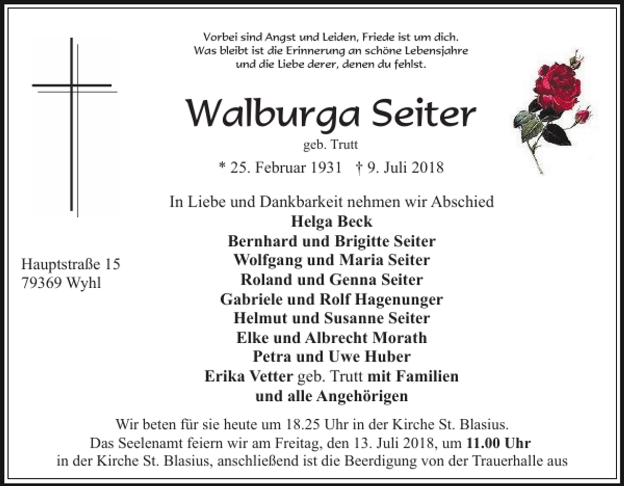 <p>Vorbei sind Angst und Leiden, Friede ist um dich.<br />Was bleibt ist die Erinnerung an schöne Lebensjahre<br />und die Liebe derer, denen du fehlst.</p><p>Walburga Seiter<br />geb. Trutt</p><p>* 25. Februar 1931 † 9. Juli 2018</p><p>Hauptstraße 15<br />79369 Wyhl</p><p>In Liebe und Dankbarkeit nehmen wir Abschied<br />Helga Beck<br />Bernhard und Brigitte Seiter<br />Wolfgang und Maria Seiter<br />Roland und Genna Seiter<br />Gabriele und Rolf Hagenunger<br />Helmut und Susanne Seiter<br />Elke und Albrecht Morath<br />Petra und Uwe Huber<br />Erika Vetter geb. Trutt mit Familien<br />und alle Angehörigen</p><p>Wir beten für sie heute um 18.25 Uhr in der Kirche St. Blasius.<br />Das Seelenamt feiern wir am Freitag, den 13. Juli 2018, um 11.00 Uhr<br />in der Kirche St. Blasius, anschließend ist die Beerdigung von der Trauerhalle aus</p>