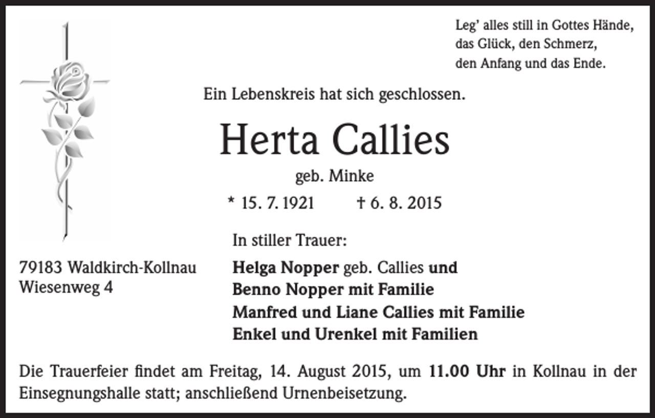 <p>Leg’ alles still in Gottes Hände,<br />das Glück, den Schmerz,<br />den Anfang und das Ende.</p><p>Ein Lebenskreis hat sich geschlossen.</p><p>Herta Callies<br />geb. Minke</p><p>* 15. 7. 1921</p><p>† 6. 8. 2015</p><p>In stiller Trauer:<br />79183 Waldkirch-Kollnau<br />Wiesenweg 4</p><p>Helga Nopper geb. Callies und<br />Benno Nopper mit Familie<br />Manfred und Liane Callies mit Familie<br />Enkel und Urenkel mit Familien</p><p>Die Trauerfeier findet am Freitag, 14. August 2015, um 11.00 Uhr in Kollnau in der<br />Einsegnungshalle statt; anschließend Urnenbeisetzung.</p>