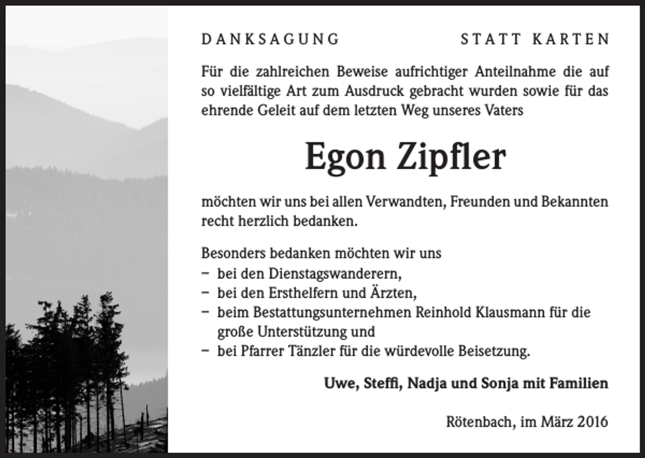 <p>D A N K S A G U N G</p><p>STATT KARTEN</p><p>Für die zahlreichen Beweise aufrichtiger Anteilnahme die auf<br />so vielfältige Art zum Ausdruck gebracht wurden sowie für das<br />ehrende Geleit auf dem letzten Weg unseres Vaters</p><p>Egon Zipfler<br />möchten wir uns bei allen Verwandten, Freunden und Bekannten<br />recht herzlich bedanken.<br />Besonders bedanken möchten wir uns<br />– bei den Dienstagswanderern,<br />– bei den Ersthelfern und Ärzten,<br />– beim Bestattungsunternehmen Reinhold Klausmann für die<br />große Unterstützung und<br />– bei Pfarrer Tänzler für die würdevolle Beisetzung.</p><p>Uwe, Steffi, Nadja und Sonja mit Familien<br />Rötenbach, im März 2016</p>